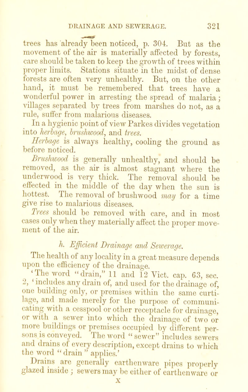 trees has already been noticed, p. 304. But as the movement of the air is materially affected by forests, care should be taken to keep the growth of trees within proper limits. Stations situate in the midst of dense forests are often very unhealthy. But, on the other hand, it must be remembered that trees have a wonderful power in arresting the spread of malaria; villages separated by trees from marshes do not, as a rule, suffer from malarious diseases. In a hygienic point of view Parkes divides vegetation into herbage, brushwood, and trees. Herbage is always healthy, cooling the ground as before noticed. Brushwood is generally unhealthy, and should be removed, as the air is almost stagnant where the underwood is very thick. The removal should be effected in the middle of the day when the sun is hottest. The removal of brushwood may for a time give rise to malarious diseases. Trees should be removed with care, and in most cases only when they materially affect the proper move- ment of the air. h. Efficient Drainage and Sewerage. The health of any locality in a great measure depends upon the efficiency of the drainage. 'The word drain, 11 and 12 Vict, cap. G3, sec. 2, ' includes any drain of, and used for the drainage of, one building only, or premises within the same curti- lage, and made merely for the purpose of communi- cating with a cesspool or other receptacle for drainage, or with a sewer into which the drainage of two or more buildings or premises occupied by different per- sons is conveyed. The word  sewer includes sewers and drains of every description, except drains to which the word  drain  applies.' Drains are generally earthenware pipes properly glazed inside j sewers may be either of earthenware or X