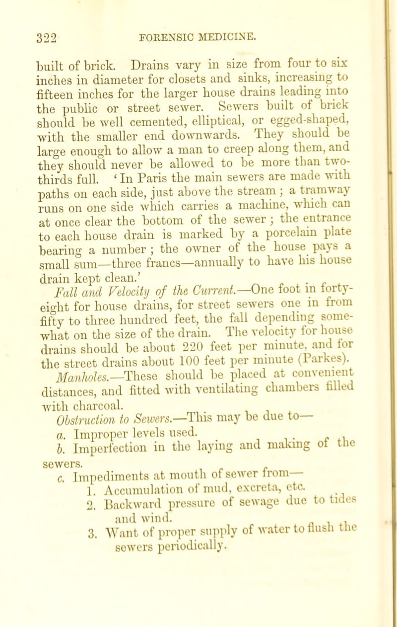 built of brick. Drains vary in size from four to six inches in diameter for closets and sinks, increasing to fifteen inches for the larger house drains leading into the public or street sewer. Sewers built of brick should be well cemented, elliptical, or egged-shaped, with the smaller end downwards. They should be large enough to allow a man to creep along them, and they should never be allowed to be more than two- thirds full. ' In Paris the main sewers are made with paths on each side, just above the stream ; a tramway runs on one side which carries a machine, which can at once clear the bottom of the sewer ; the entrance to each house drain is marked by a porcelain plate bearing a number ; the owner of the house pays a small sum—three francs—annually to have his house drain kept clean.' . Fall and Velocity of the Current.—One foot m forty- eight for house drains, for street sewers one in from fifty to three hundred feet, the fall depending some- what on the size of the drain. The velocity for house drains should be about 220 feet per minute, and tor the street drains about 100 feet per minute (1 arkes). Manholes.—These should be placed at convenient distances, and fitted with ventilating chambers filled with charcoal. Obstruction to Sewers.—This may be due to- ft. Improper levels used. b. Imperfection in the laying and making ot tne sewers. c. Impediments at mouth of sewer from— 1. Accumulation of mud, excreta, etc. 2. Backward pressure of sewage due to tides and wind. 3. Want of proper supply of water to Hush the sewers periodically.