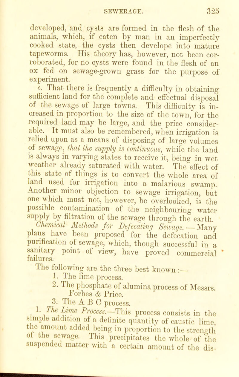developed, and cysts are formed in the flesh of the animals, which, if eaten by man in an imperfectly cooked state, the cysts then develope into mature tapeworms. His theory has, however, not been cor- roborated, for no cysts were found in the flesh of an ox fed on sewage-grown grass for the purpose of experiment. c. That there is frequently a difficulty in obtaining sufficient land for the complete and effectual disposal of the sewage of large towns. This difficulty is in- creased in proportion to the size of the town, for the required land may be large, and the price consider- able. It must also be remembered, when irrigation is relied upon as a means of disposing of large volumes of sewage, that the supply is continuous, while the land is always in varying states to receive it, being in wet weather already saturated with water. The effect of this state of things is to convert the whole area of land used for irrigation into a malarious swamp. Another minor objection to sewage irrigation, but one which must not, however, be overlooked, is the possible contamination of the neighbouring water supply by filtration of the sewage through the earth. Chemical Methods for Defecating Sewage. — Many plans have been proposed for the defecation and purification of sewage, which, though successful in a sanitary point of view, have proved commercial failures. The following are the three best known :— 1. The lime process. 2. The phosphate of alumina process of Messrs. Forbes & Price. 3. The ABC process. _ 1. The Lime Process.— This process consists in the simple addition of a definite quantity of caustic lime the amount added being in proportion to the strength of the sewage. This precipitates the whole of the suspended matter with a certain amount of the dis-