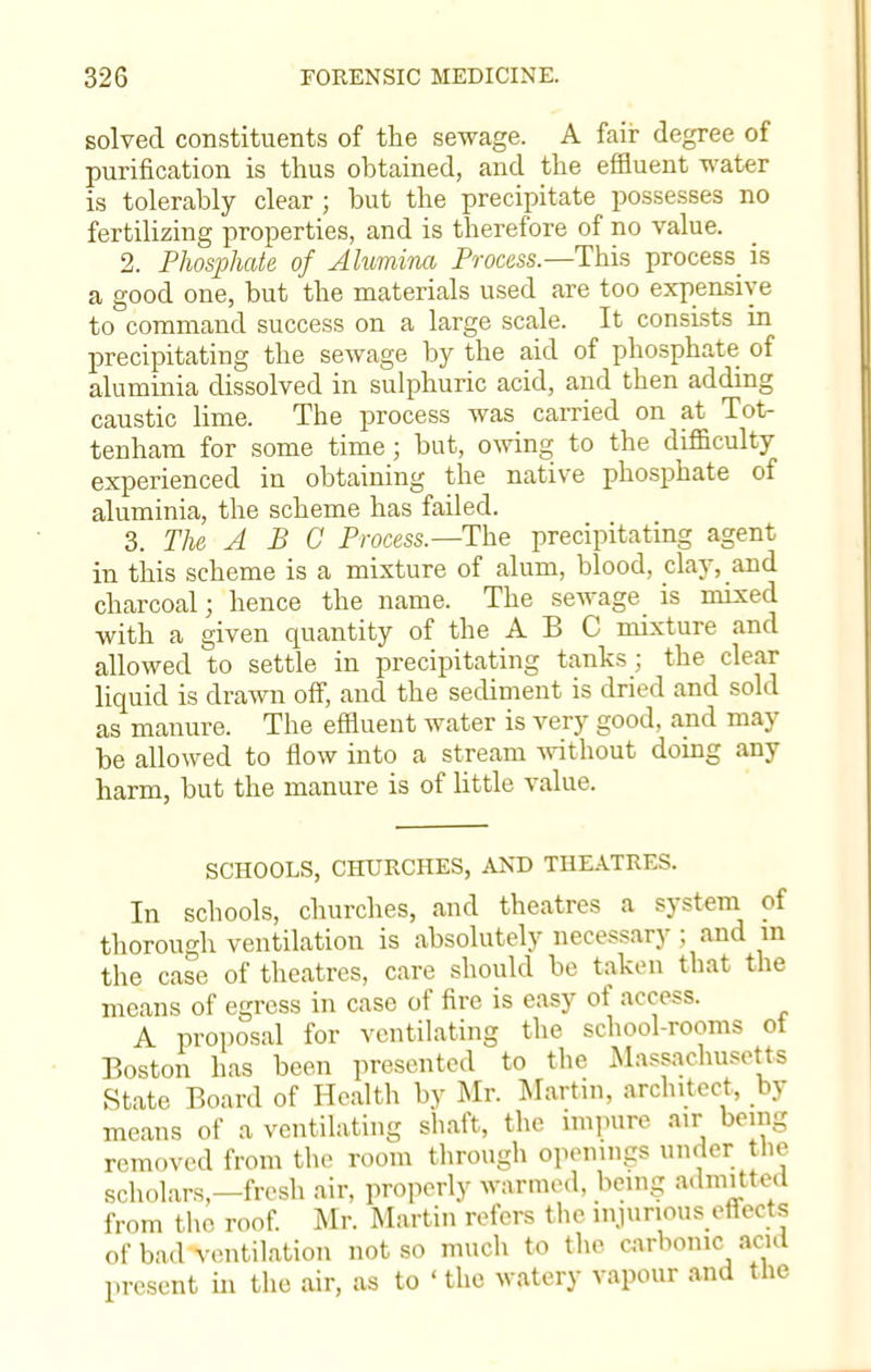 solved constituents of the sewage. A fair degree of purification is thus obtained, and the effluent water is tolerably clear; but the precipitate possesses no fertilizing properties, and is therefore of no value. 2. Phosphate of Alumina Process.—This process is a good one, but the materials used are too expensive to command success on a large scale. It consists in precipitating the sewage by the aid of phosphate of aluminia dissolved in sulphuric acid, and then adding caustic lime. The process was carried on at Tot- tenham for some time ; but, owing to the difficulty experienced in obtaining the native phosphate of aluminia, the scheme has failed. 3. The ABC Process.—The precipitating agent in this scheme is a mixture of alum, blood, clay, and charcoal; hence the name. The sewage is mixed with a given quantity of the A B C mixture and allowed to settle in precipitating tanks; the clear liquid is drawn off, and the sediment is dried and sold as manure. The effluent water is very good, and may be allowed to flow into a stream without doing any harm, but the manure is of little value. SCHOOLS, CHURCHES, AND THEATRES. In schools, churches, and theatres a system of thorough ventilation is absolutely necessary ; and m the case of theatres, care should be taken that the means of egress in case of fire is easy of access. A proposal for ventilating the school-rooms ot Boston has been presented to the Massachusetts State Board of Health by Mr. Martin, architect, by means of a ventilating shaft, the impure air being removed from the room through openings under the scholars-fresh air, properly warmed, being admitted from the roof. Mr. Martin refers the injurious effects of bad ventilation not so much to the carbonic acid present in the air, as to ' the watery vapour and the