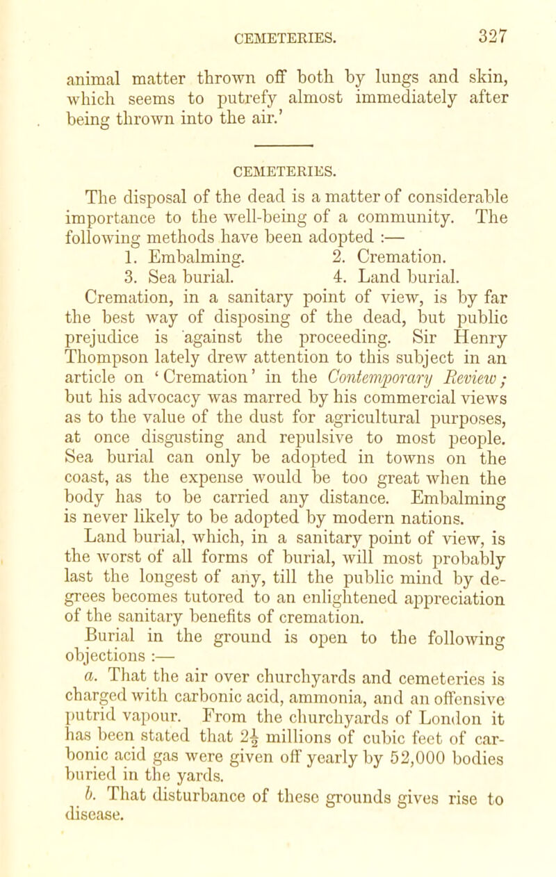animal matter thrown off both by lungs and skin, which seems to putrefy almost immediately after being thrown into the air.' CEMETERIES. The disposal of the dead is a matter of considerable importance to the well-being of a community. The following methods have been adopted :— 1. Embalming. 2. Cremation. 3. Sea burial. 4. Land burial. Cremation, in a sanitary point of view, is by far the best way of disposing of the dead, but public prejudice is against the proceeding. Sir Henry Thompson lately drew attention to this subject in an article on ' Cremation' in the Contemporary Eevieiv ; but his advocacy was marred by his commercial views as to the value of the dust for agricultural purposes, at once disgusting and repulsive to most people. Sea burial can only be adopted in towns on the coast, as the expense would be too great when the body has to be carried any distance. Embalming is never likely to be adopted by modern nations. Land burial, which, in a sanitary point of view, is the worst of all forms of burial, will most probably last the longest of any, till the public mind by de- grees becomes tutored to an enlightened appreciation of the sanitary benefits of cremation. Burial in the ground is open to the following objections :—■ a. That the air over churchyards and cemeteries is charged with carbonic acid, ammonia, and an offensive putrid vapour. From the churchyards of London it has been stated that 1\ millions of cubic feet of car- bonic acid gas were given off yearly by 52,000 bodies buried in the yards. b. That disturbance of these grounds gives rise to disease.