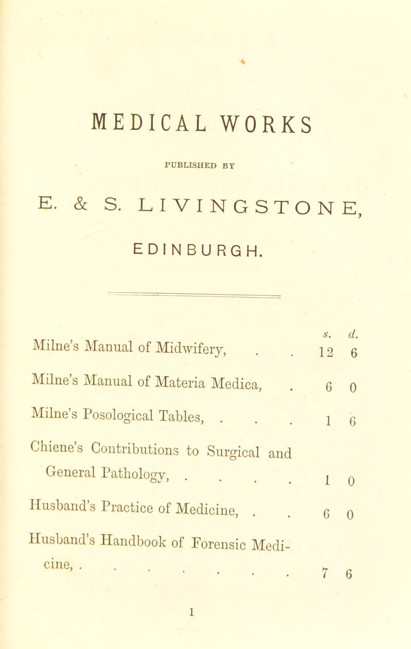 '4 MEDICAL WORKS PUBLISHED BY E. & S. LIVINGSTONE, EDINBURGH. Milne's Manual of Midwifery, . . 12 6 Milne's Manual of Materia Medica, . q q Milne's Posological Tables, ...16 Chiene's Contributions to Surgical and General Pathology, ... j 0 Husband's Practice of Medicine, . q 0 Husband's Handbook of Forensic Medi- cine, . . „ „ 7 6 l