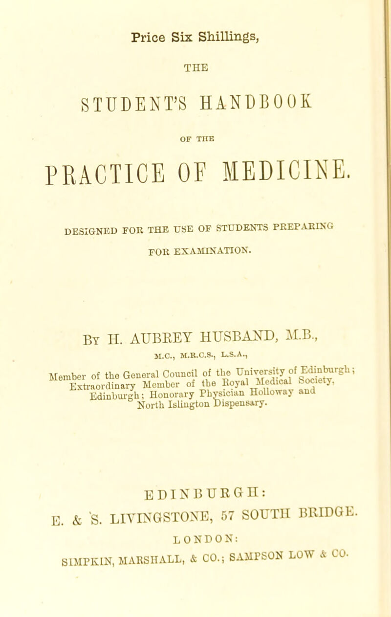 TEE STUDENT'S HANDBOOK OF THE PRACTICE OF MEDICINE. DESIGNED FOR THE USE OF STUDENTS PREPARING FOR EXAMINATION. By H. AUBEEY HUSBAND, M.B., M.C, M.R.C.S., L.S.A., Member of the General Council of the University of Edinburgh; 6 Extraordinary Member of the Koyal Medical Society, Edinburgh; Honorary Physician Holloway and North Islington Dispensary. EDINBURGH: E. & S. LIVINGSTONE, 57 SOUTH BRIDGE. LONDON: SIMPKIN, MARSHALL, & CO.; SAMPSON LOW A CO.