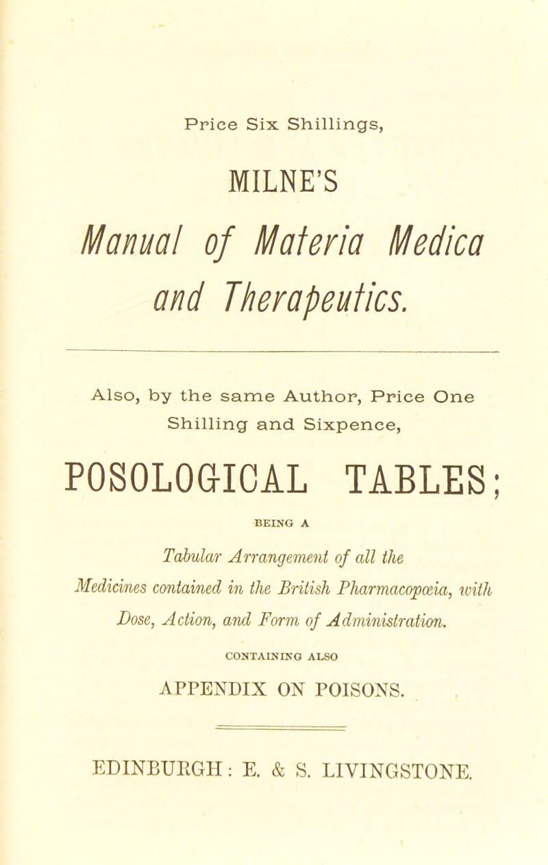 MILNE'S Manual of Materia Medica and Therapeutics. Also, by the same Author, Price One Shilling and Sixpence, POSOLOGICAL TABLES; BEING A Tabular Arrangement of all the Medicines contained in the British Pharmacopceia, with Dose, Action, and Form of Administration'. CONTAINING ALSO APPENDIX ON POISONS. EDINBUEGH: E. & S. LIVINGSTONE.