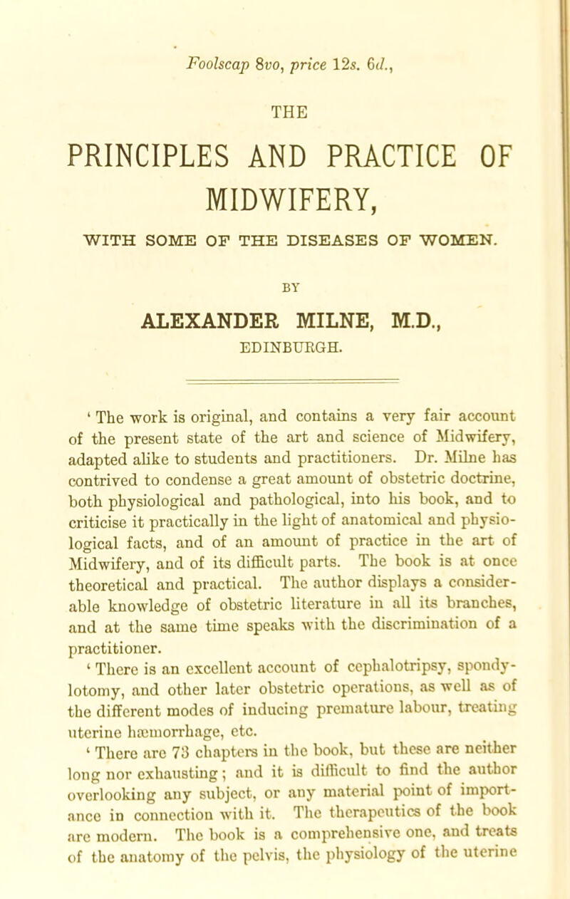 Foolscap 8vo, price 12s. 6t/., THE PRINCIPLES AND PRACTICE OF MIDWIFERY, WITH SOME OF THE DISEASES OF WOMEN. BY ALEXANDER MILNE, M.D., EDINBURGH. ' The work is original, and contains a very fair account of the present state of the art and science of Midwifery, adapted alike to students and practitioners. Dr. Milne has contrived to condense a great amount of obstetric doctrine, both physiological and pathological, into his book, and to criticise it practically in the light of anatomical and physio- logical facts, and of an amount of practice in the art of Midwifery, and of its difficult parts. The book is at once theoretical and practical. The author displays a consider- able knowledge of obstetric literature in all its branches, and at the same time speaks with the discrimination of a practitioner. ' There is an excellent account of cephalotripsy, spondy- lotomy, and other later obstetric operations, as well as of the different modes of inducing premature labour, treating uterine hauuorrhage, etc. ' There are 73 chapters in the book, but these are neither long nor exhausting; and it is difficult to find the author overlooking any subject, or any material point of import- ance in connection with it. The therapeutics of the book are modern. The book is a comprehensive one, and treats of the anatomy of the pelvis, the physiology of the uterine