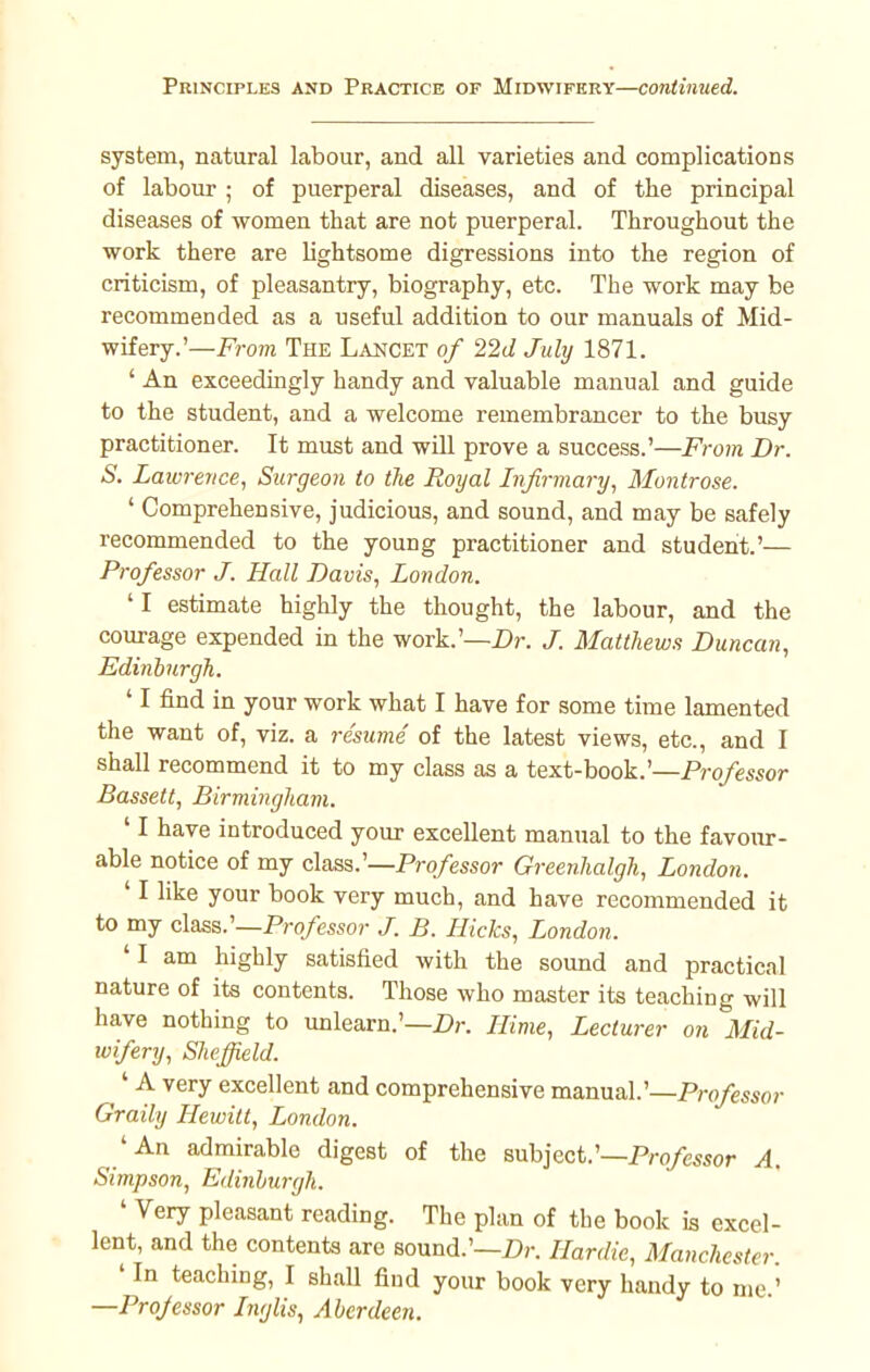 Principles and Practice of Midwifery—continued. system, natural labour, and all varieties and complications of labour ; of puerperal diseases, and of the principal diseases of women that are not puerperal. Throughout the work there are lightsome digressions into the region of criticism, of pleasantry, biography, etc. The work may be recommended as a useful addition to our manuals of Mid- wifery.'— From The Lancet of 22d July 1871. ' An exceedingly handy and valuable manual and guide to the student, and a welcome remembrancer to the busy practitioner. It must and will prove a success.'—From Dr. S. Lawrence, Surgeon to the Royal Infirmary, Montrose. ' Comprehensive, judicious, and sound, and may be safely recommended to the young practitioner and student.'— Professor J. Hall Davis, London. 'I estimate highly the thought, the labour, and the courage expended in the work.'—Dr. J. Matthews Duncan, Edinburgh. '1 find in your work what I have for some time lamented the want of, viz. a resume of the latest views, etc., and I shall recommend it to my class as a text-book.'—Professor Bassett, Birmingham. ' I have introduced your excellent manual to the favour- able notice of my class.'—Professor Greenhalgh, London. ' I like your book very much, and have recommended it to my class.'—Professor J. B. Hicks, London. 'I am highly satisfied with the sound and practical nature of its contents. Those who master its teaching will have nothing to unlearn.'—Dr. Hime, Lecturer on Mid- wifery, Sheffield. ^' A very excellent and comprehensive manual.'—Professor Graily Hewitt, London. 'An admirable digest of the subject.'—Professor A. Simpson, Edinburgh. ' Very pleasant reading. The plan of the book is excel- lent, and the contents are sound.'—Dr. Hardie, Manchester ' In teaching, I shall find your book very handy to me.' —Projessor Inglis, Aberdeen.