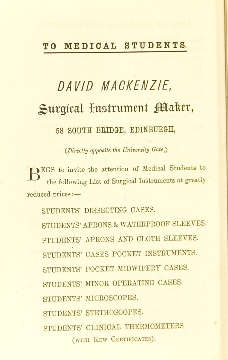 TO MEDICAL STUDENTS. DAVID MACKENZIE, Stirgtcal instrument JHafccr, 58 SOUTH BRIDGE, EDINBURGH, {Directly opposite the University Gate,) OEGS to invite the attention of Medical Students to the following List of Surgical Instruments at greatly reduced prices:— STUDENTS' DISSECTING CASES. STUDENTS' APEONS & WATERPROOF SLEEVES. STUDENTS' APRONS AND CLOTH SLEEVES. STUDENTS' CASES POCKET INSTRUMENTS. STUDENTS' POCKET MIDWIFERY CASES. STUDENTS' MINOR OPERATING CASES. STUDENTS' MICROSCOPES. STUDENTS' STETHOSCOPES. STUDENTS' CLINICAL THERMOMETERS (with Kew Certificates).