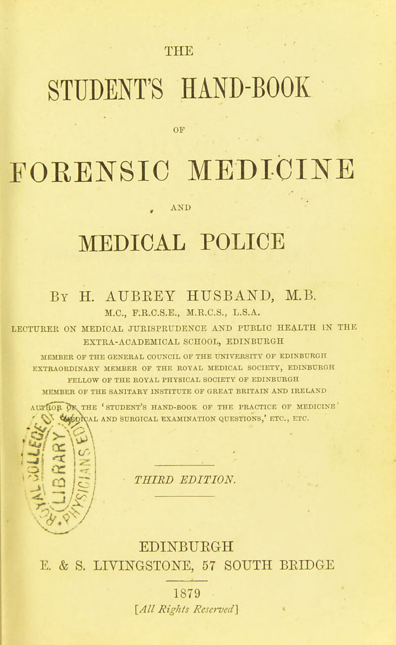 THE STUDENT'S HAND-BOOK OF FORENSIC MEDIOIHE , AND MEDICAL POLICE By H. AUBKEY HUSBAND, M.B. M.C, P.R.C.S.B., M.R.C.S., L.S.A. LECTURER ON MEDICAL JURISPRUDENCE AND PUBLIC HEAXTH IN THE EXTRA-ACADEMICAL SCHOOL, EDINBURGH MEMBER OF THE GENERAL COUNCIL OF THE UNIVERSITY OP EDINBURGH EXTRAORDINARY MEMBER OF THE ROYAL MEDICAL SOCIETY, EDINBURGH FELLOW OF THE ROYAL PHYSICAL SOCIETY OF EDINBURGH MEMBER OF THE SANITARY INSTITUTE OF GREAT BRITAIN AND IRELAND AI3rfiopr'5ll THE 'student's HAND-BOOK OP THE PRACTICE OF IfEDICINE' ' ^ <!<^6dICAL AND SURGICAL EXAMINATION QUESTIONS,' ETC., ETC. TRIED EDITION. EDINBUEGH E. & S. LIVmGSTGNE, 57 SOUTH BEIDGE 1879 [All Righ/s Reserved]