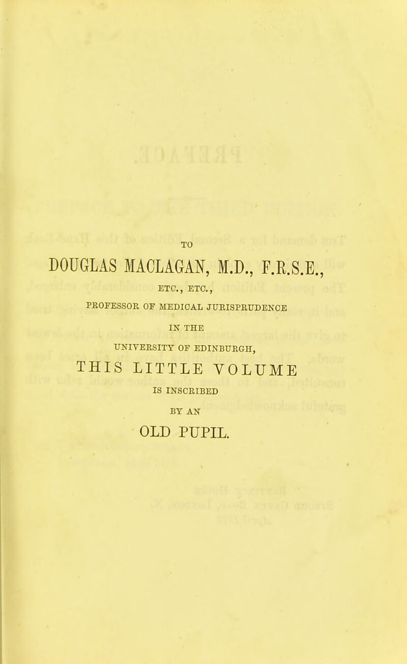 TO DOUGLAS MACLAGAN, M.D., F.R.S.E., ETC., ETC., PROFESSOR OF MEDICAL JURISPRUDENCE IN THE UNIVERSITY OF EDINBURGH, THIS LITTLE VOLUME IS INSCRIBED BY AN OLD PUPIL.