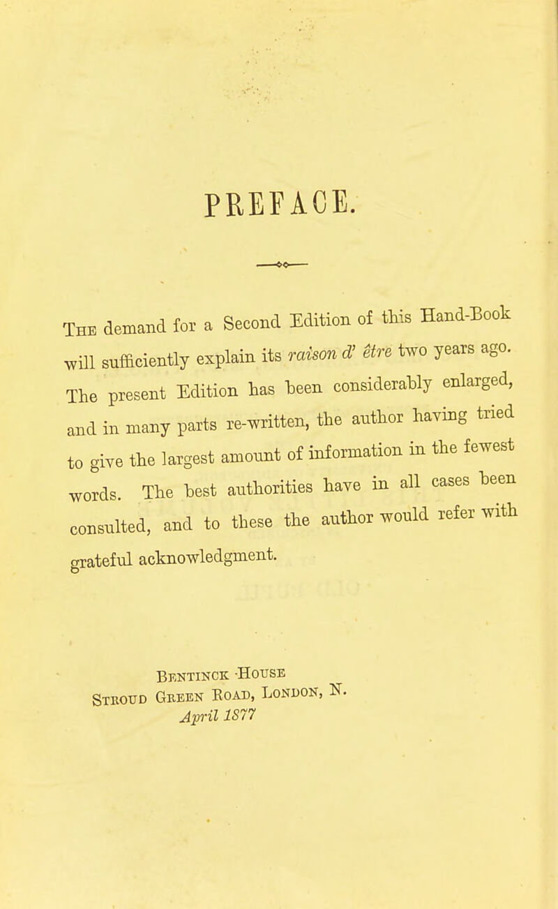 PREFACE. The demand for a Second Edition of this Eand-Eook .vill sufficiently explain its raison d' etre two years ago. The present Edition has heen considerahly enlarged, and in many parts re-written, the author having tried to give the largest amount of information in the fewest wolds. The hest authorities have in all cases heen consulted, and to these the author would refer with grateful acknowledgment. Bkntinck -House Stboud Geeen Road, London, Jpril 1S77