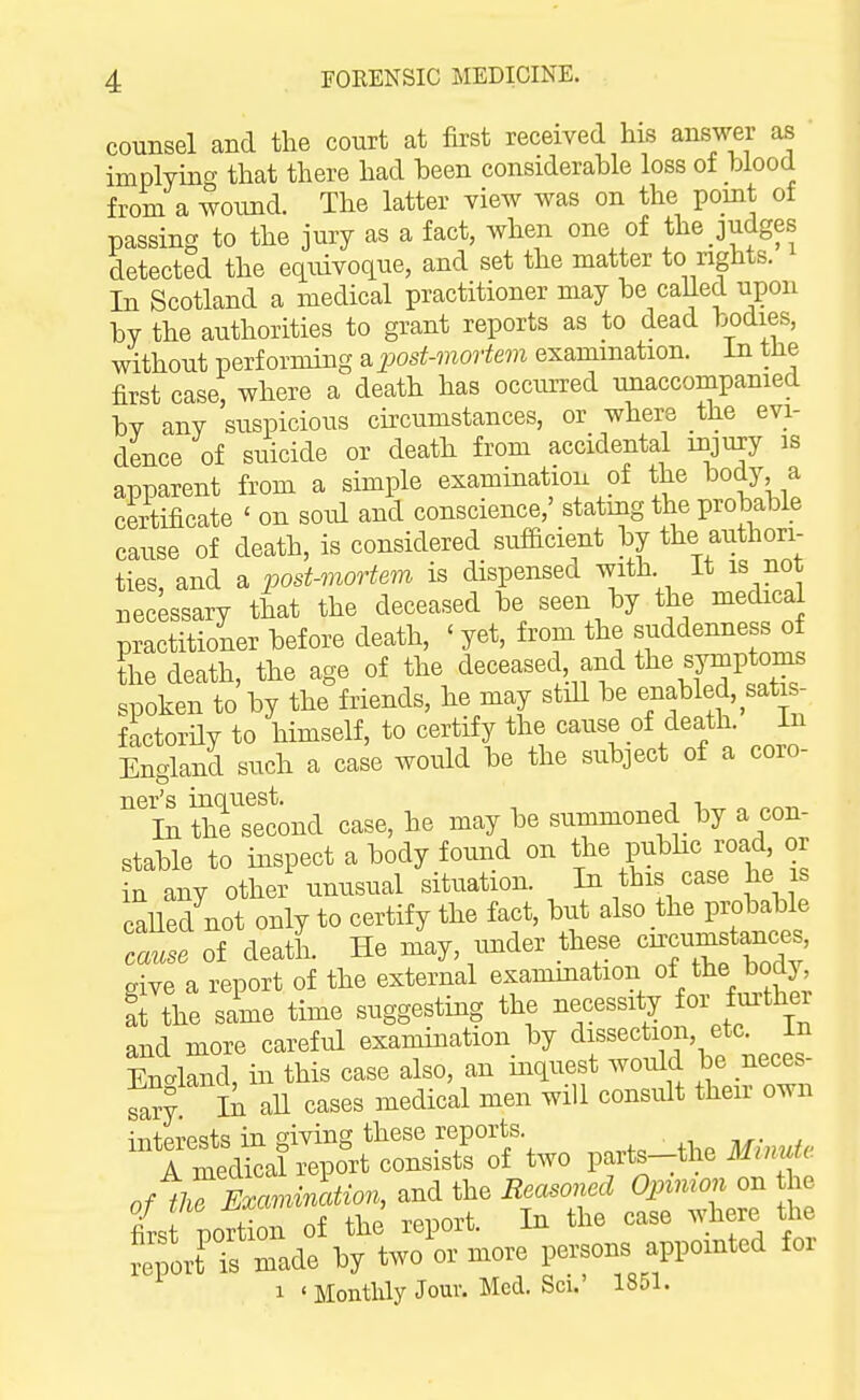 counsel and the court at first received his answer as implying that there had heen considerable loss ot blood from a wound. The latter view was on the point of passing to the jury as a fact, when one of the judges detected the equivoque, and set the matter to rights. In Scotland a medical practitioner may be called upon by the authorities to grant reports as to dead bodies, without performing a jjost-mortem examination, in the first case, where a death has occiuTcd unaccompanied by any suspicious circumstances, or where the evi- dence of suicide or death from accidental injury is apparent from a simple examination of the body a certificate ' on soul and conscience,' stating the probable cause of death, is considered sufficient by the authori- ties, and a post-mortem is dispensed with It is not necessary that the deceased be seen by the medical practitioner before death, ' yet, from the s^jddenness o the death, the age of the deceased, and the sympton^ spoken to by the friends, he may stiU be enabled, ^sak - factorHy to himself, to certify the cause of death In England such a case would be the subject of a coro- ner's inquest. , , In the second case, he may be summoned by a con- stable to inspect a body f oiuid on the pubhc road or in any othei- unusual situation. In this case he s caUed not only to certify the fact, but also the probable Tause of death. He may, under these give a report of the external examination of the^°^J; ft the sime time suggesting the necessity for furthei and more careful examination by dissection, etc. in En.knd, in this case also, an inquest woidd be neces^ tar?. In all cases medical men will consult their own intpvpsts in giving these reports. 1 medical report consists of two parts-the ilf.;m^. of tlTExcmincdion, and the Reasoned Oinmon on he firs portion of the report. In the case where the ^eporfTs made by two or more persons appointed for 1 ' Monthly Jour. Med. Sci.' 1851.