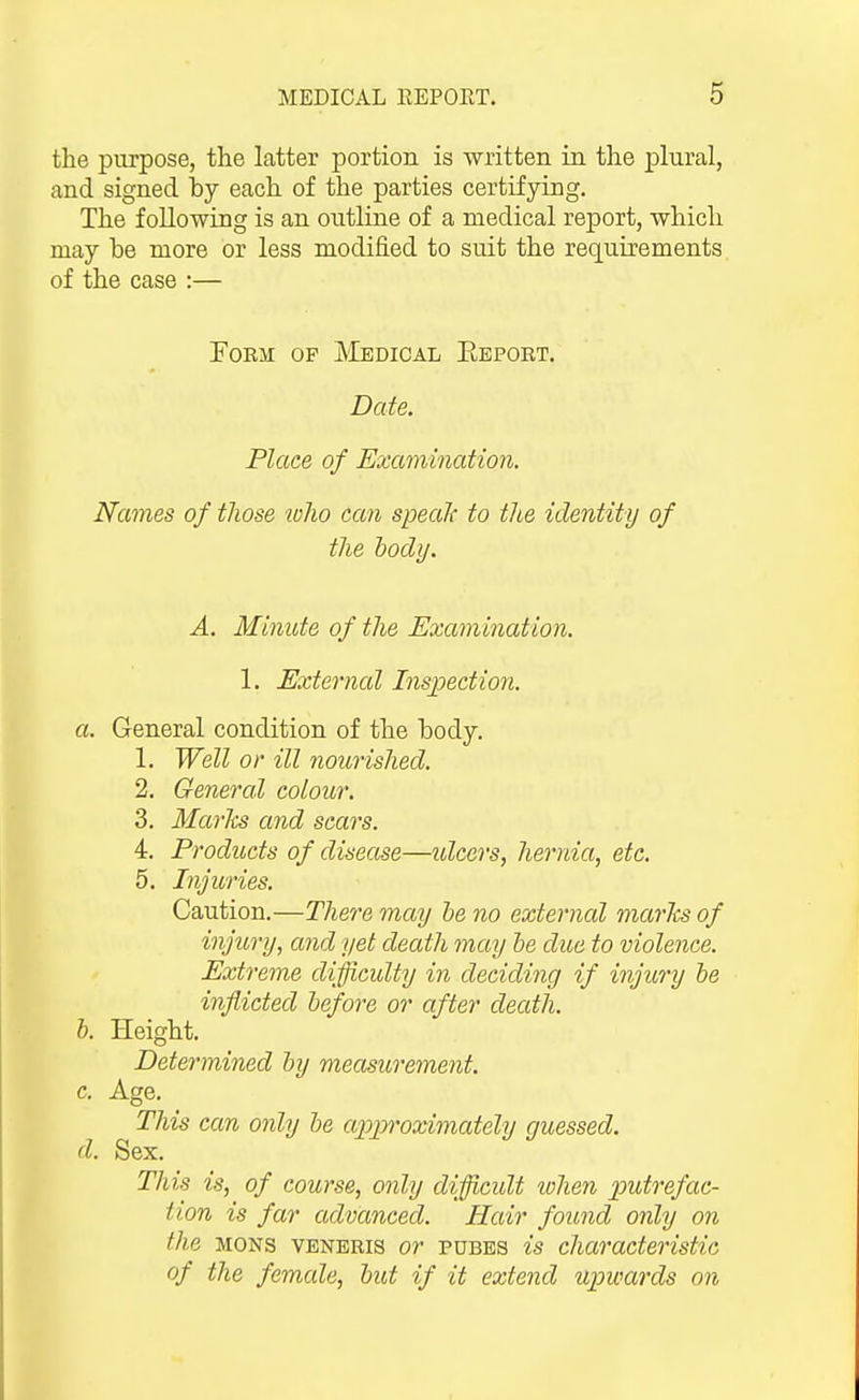 the purpose, the latter portion is written in the plural, and signed by each of the parties certifying. The following is an outline of a medical report, which may be more or less modified to suit the requirements of the case :— FoEM OF Medical Eeport. Date. Place of Examination. Names of those lolio can speaJf to the identity of the hodij. A. Minute of the Examination. 1. External Insjpection. a. General condition of the body. 1. Well or ill jiourished. 2. General colour. 3. Marks and scars. 4. Products of disease—idcers, hernia, etc. 5. Injuries. Caution.—There may he no external marks of injury, and yet death may he due to violence. Exti 'erne difficulty in deciding if injury he inflicted hefore or after death. h. Height. Determined hy measurement. c. Age. This can only he apjproximately guessed. d. Sex. Tliis is, of course, only difficult when putrefac- tion is far advanced. Hair found only on the MONS VENERIS or PDBBS is characteristic of the female, hut if it extend upwards on