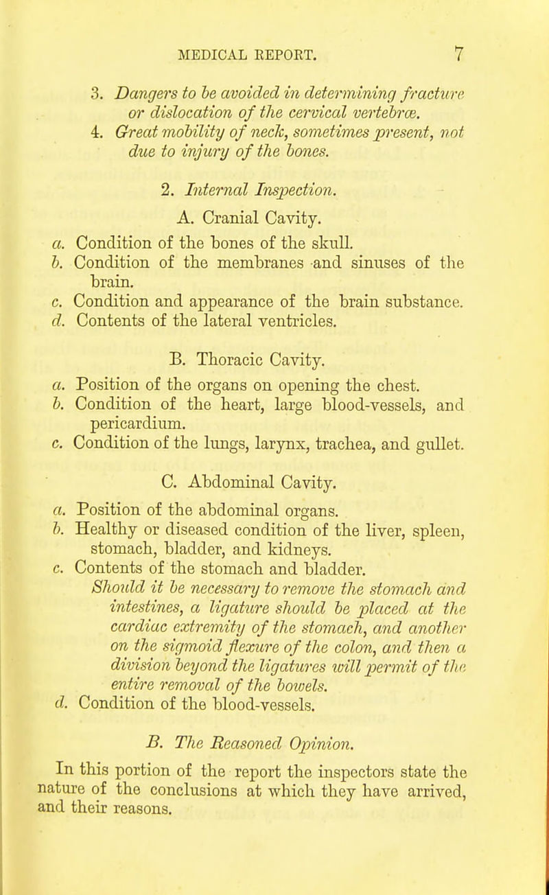 3. Dangers to he avoided in determining fracture or dislocation of tlie cervical vertebrae. 4. Crreat motility of necTc, sometimes present, not due to injury of the hones. 2. Internal Inspection. A. Cranial Cavity. a. Condition of the bones of the skull. h. Condition of the membranes and sinuses of the brain. c. Condition and appearance of the brain substance. d. Contents of the lateral ventricles. B. Thoracic Cavity. a. Position of the organs on opening the chest. h. Condition of the heart, large blood-vessels, and pericardium. c. Condition of the lungs, larynx, trachea, and gullet. C. Abdominal Cavity. a. Position of the abdominal organs. h. Healthy or diseased condition of the Hver, spleen, stomach, bladder, and kidneys. c. Contents of the stomach and bladder. Shoidd it he necessary to remove the stomach and intestines, a ligature shoidd he placed at the cardiac extremity of the stomach, and another on the sigmoid flexure of the colon, and then a division heyond the ligatures toill permit of the entire removal of the hoiuels. d. Condition of the blood-vessels. B. The Reasoned Opinion. In this portion of the report the inspectors state the nature of the conclusions at which they have arrived, and their reasons.