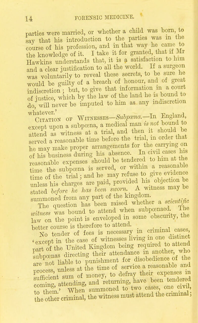 parties were married, or whether a child was born, to say that his introduction to the parties was m the course of his profession, and in that way he came to the knowledge of it. I take it for granted that if iSIr Hawkins understands that, it is a satisfaction to him and a clear justification to all the world. If a surgeon was voluntarily to reveal these secrets, to be S'ore he would be guilty of a breach of honour, and of great indiscretion; but, to give that iiiformation m a court of iustice, which by the law of the land he is bound to do, wiU never be impiited to him as any indiscretion ^^CiTATioN OP Witnesses—;Sfw&p(K?^a.—In England, except upon a subpcsna, a medical man is not hound to attend as witness at a trial, and then it should be served a reasonable time before the trial m order that he may make proper arrangements for the carrying on of his business during his absence ^^^^^.^^^^^'^ Seasonable expenses should be tendered to him at the t me the subpoena is served, or withm a reasonable tiSe of the trial; and he may refuse to give evidence ZL his charges are paid, provided his objection be Sated hefore U Ms leen sworn A witness maybe summoned from any part of the kingdom. _ X question has been raised whether a saent.fio ■witness was bound to attend when subpoenaed. The law on The point is enveloped in some obscurity, the hptter course is therefore to attend. _ lo tender of fees is necessary in crimmal cases ^ except in the case of witnesses living m one distinct part of the United Kingdom being reqimed to attend Spinas directing their attendance m another, who areCt iable to imnishment for disobedience of the Tocess unless at the time of service a reasonable and process, un ^^^^ expenses in L t£' When summoned to two cases one civil, the Sr criminal, the witness must attend the criminal;