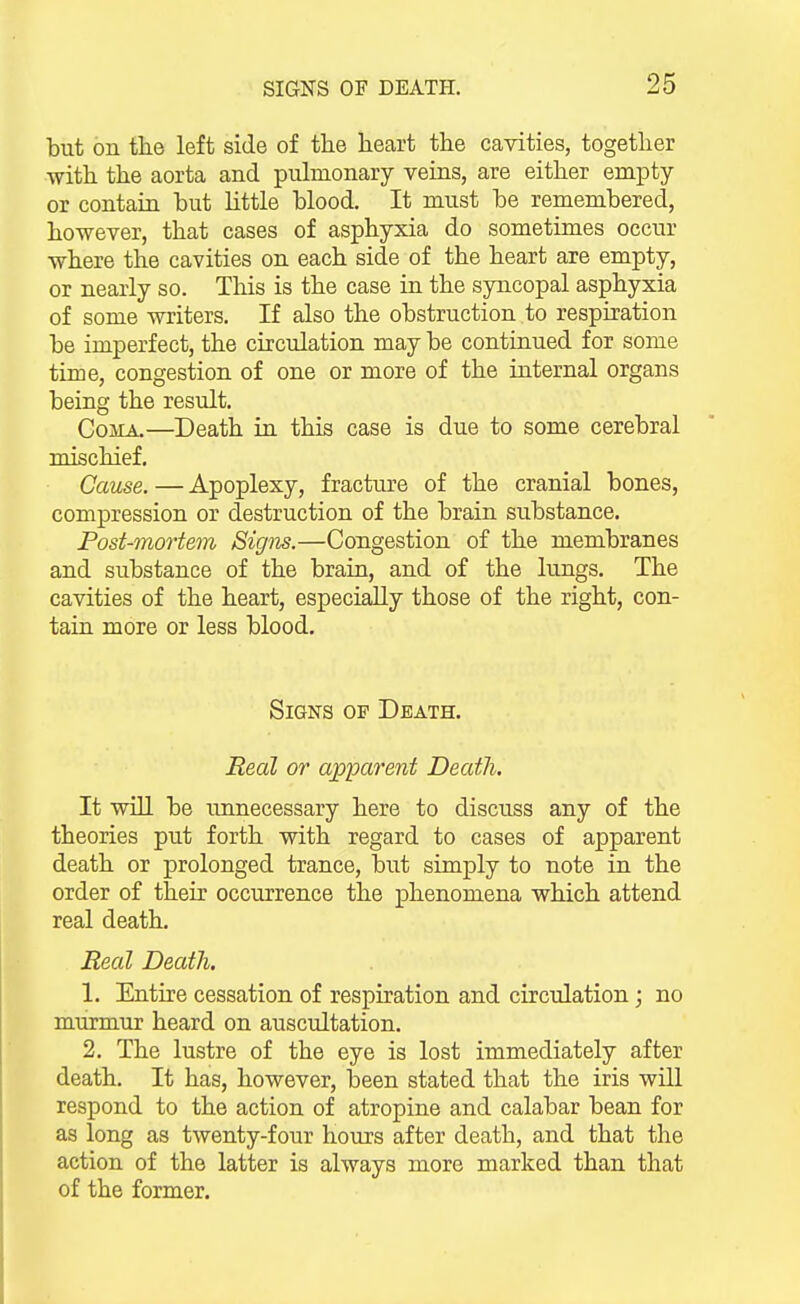 but on the left side of tlie heart the cavities, together with the aorta and pulmonary veins, are either empty or contain but httle blood. It must be remembered, however, that cases of asphyxia do sometimes occur where the cavities on each side of the heart are empty, or nearly so. This is the case in the syncopal asphyxia of some writers. If also the obstruction to respiration be imperfect, the circulation may be continued for some time, congestion of one or more of the internal organs being the result. Coma.—Death in this case is due to some cerebral mischief. Cause. — Apoplexy, fracture of the cranial bones, compression or destruction of the brain substance. Post-mortem Signs.—Congestion of the membranes and substance of the brain, and of the lungs. The cavities of the heart, especially those of the right, con- tain more or less blood. Signs op Death. Real or a'p'parent Death. It will be unnecessary here to discuss any of the theories put forth with regard to cases of apparent death or prolonged trance, but simply to note in the order of their occurrence the phenomena which attend real death. Real Death. 1. Entire cessation of respiration and circulation; no murmur heard on auscultation. 2. The lustre of the eye is lost immediately after death. It has, however, loeen stated that the iris will respond to the action of atropine and calabar bean for as long as twenty-four hours after death, and that the action of the latter is always more marked than that of the former.