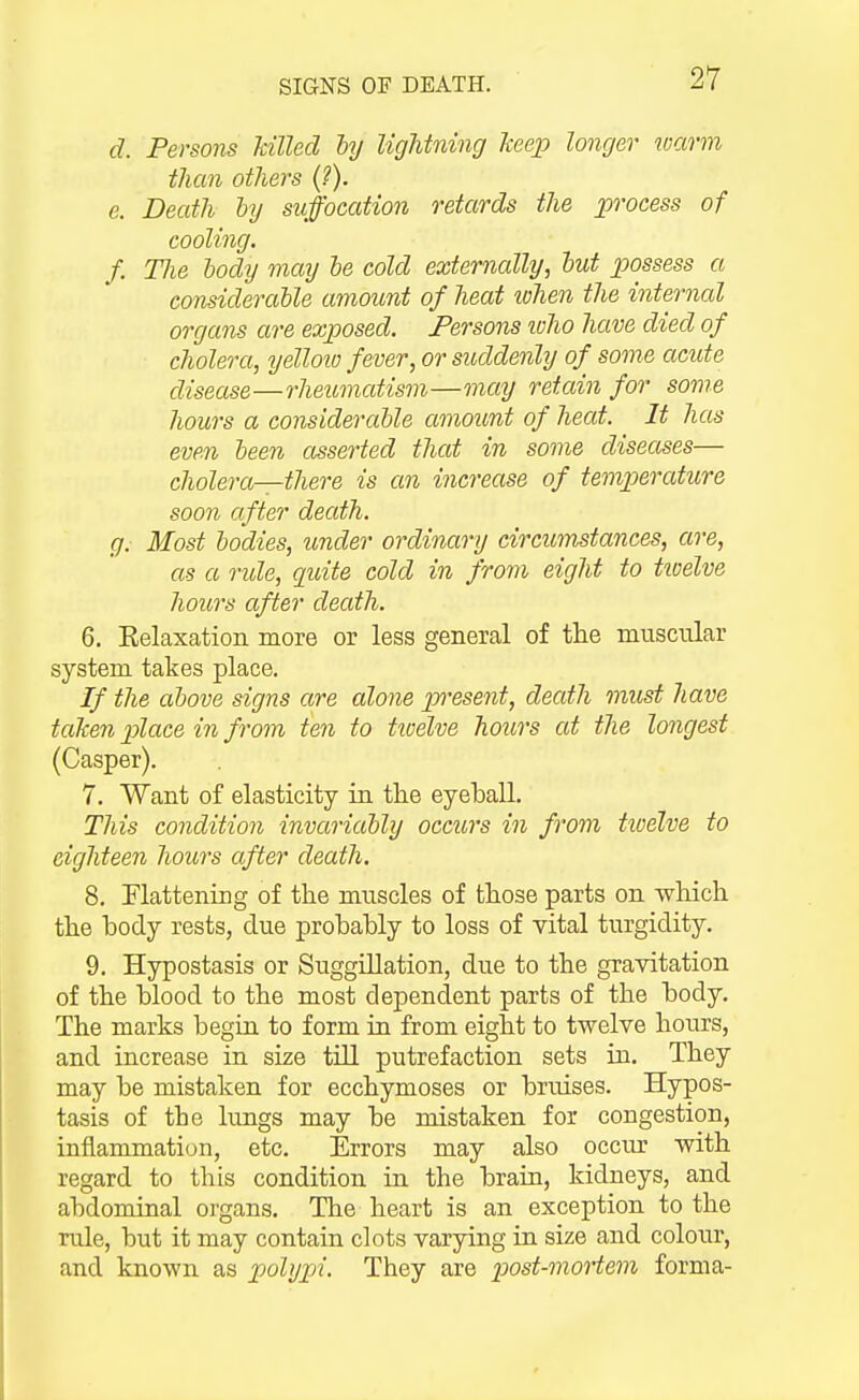 d. Persons killed hy lightning Tteep longer warm than others {?). e. Death ly suffocation retards the process of cooling. f. Tlie body may he cold externally, hut possess a considerable amount of heat lohen the internal organs are exposed. Persons loho have died of cholera, yellovj fever, or suddenly of some acute disease—rheumatism—may retain for some hours a considerable amount of heat. It has even been asserted that in some diseases— cholera—there is an increase of temperature soon after death. g. Most bodies, under ordinary circumstances, are, as a ride, quite cold in from eight to tioelve hours after death. 6. Eelaxation more or less general of the muscular system takes place. If the above signs are alone present, death must have taJcen place in from ten to tivelve hours at the longest (Casper). 7. Want of elasticity in the eyeball. This condition invariably occurs in from tivelve to eighteen hours after death. 8, Flattening of the muscles of those parts on which the body rests, due probably to loss of vital turgidity. 9, Hypostasis or Suggillation, due to the gravitation of the blood to the most dependent parts of the body. The marks begin to form in from eight to twelve hours, and increase in size till putrefaction sets in. They may be mistaken for ecchymoses or bruises. Hypos- tasis of the lungs may be mistaken for congestion, inflammation, etc. Errors may also occur with regard to this condition in the brain, kidneys, and abdominal organs. The heart is an exception to the rule, but it may contain clots varying in size and colour, and known as polypi. They are iMst-mortem forma-