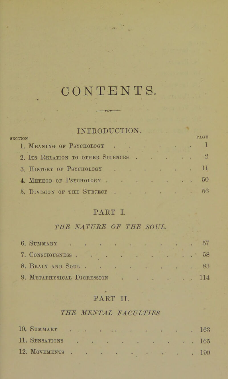 CONTENTS INTRODUCTION. SECTION PAGE 1. Meaning of Psychology .... 1 2. Its Relation to other Sciences . 2 3. History of Psychology .... . 11 4. Method of Psychology .... . . 50 5. Division of the Subject .... . 56 PART I. THE NATURE OF THE SOUL. 6. Summary 7. Consciousness 8. Brain and Soul 9. Metaphysical Digression PART II. THE MENTAL FACULTIES 57 58 83 114 10. Summary . . 163 11. Sensations 165 12. Movements 19<)