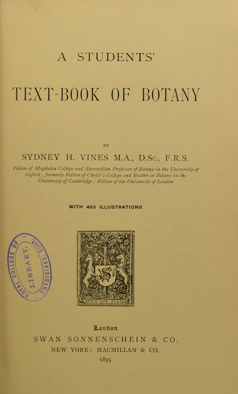 TEXT-BOOK OF BOTANY SYDNEY H. VINES M.A., D.Sc., F.R.S. Fellow of Magdalen College and Sherardian Professor of Botany in the University of Oxford ; formerly Fellow of Christ's College and Reader in Botatiy in the University of Cambridge ; Fellow of the University of London WITH 483 ILLUSTRATIONS 3Lanticm SWAN SONNENSCHEIN & CO. NEW YORK: MACMILLAN & CO. 1895