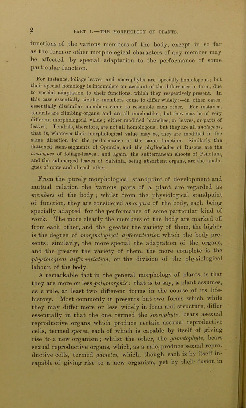 functions of the various members of the body, except in so far as the form or other morphological characters of any member may be affected by special adaptation to the performance of some particular function. For instance, foliage-leaves and sporophylls are specially homologous; but their special homology is incomplete on account of the differences in form, due to special adaptation to their functions, which they respectively present. In this case essentially similar members come to differ widely :—in other cases, essentially dissimilar members come to resemble each other. For instance, tendrils are climbing-organs, and are all much alike; but they may be of very different morphological value; either modified branches, or leaves, or parts of leaves. Tendrils, therefore, are not all homologous ; but they are all analogous, that is, whatever their morphological value may be, they are modified in the same direction for the performance of the same function. Similarly the flattened stem-segments of Opuntia, and the phylloclades of Ruscus, are the analogues of foliage-leaves ; and again, the subterrauean shoots of Psilotum, and the submerged leaves of Salvinia, being absorbent organs, are the analo- gues of roots and of each other. From the purely morphological standpoint of development and mutual relation, the various parts of a plant are regarded as members of the body ; whilst fi’om the physiological standpoint of function, they are considered as organs of the body, each being specially adapted for the performance of some particular kind of work. The more clearly the members of the body are marked off from each other, and the greater the variety of them, the higher is the degree of morphological differentiation which the body pre- sents; similarly, the more special the adaptation of the organs, and the greater the variety of them, the more complete is the physiological differentiation, or the division of the physiological labour, of the body. A remarkable fact in the general morphology of plants, is that they are more or less polymorphic: that is to say, a plant assumes, as a rule, at least two different forms in the course of its life- history. Most commonly it presents but two forms which, while they may differ more or less widely in form and structure, differ essentially in that the one, termed the sporophyte, bears asexual reproductive organs which produce certain asexual reproductive cells, termed spores, each of which is capable b}r itself of giving rise to a new organism ; whilst the other, the gametophyte, bears sexual reproductive organs, which, as a rule, produce sexual repro- ductive cells, termed gametes, which, though each is by itself in- capable of giving rise to a new organism, yet by their fusion m