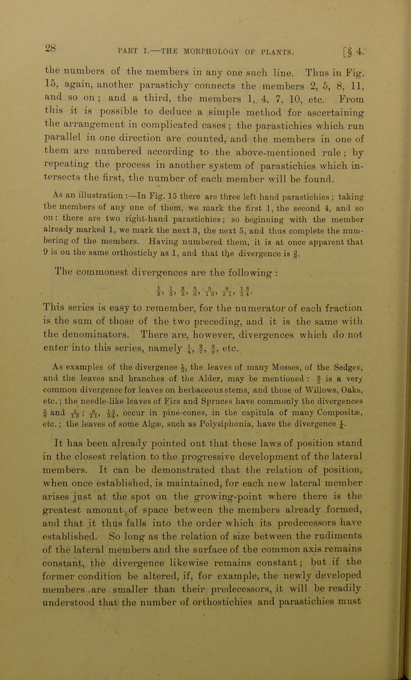 the numbers of the members in any one such line. Thus in Fig. 15, again, another parastichy connects the members 2, 5, 8, 11, and so on ; and a third, the members 1, 4, 7, 10, etc. From this it is possible to deduce a simple method for ascertaining the arrangement in complicated cases ; the parastichies which run parallel in one direction are counted, and the members in one of them are numbered according to the above-mentioned rule ; by repeating the process in another system of parastichies which in- tersects the first, the number of each member will be found. As an illustration :—In Fig. 15 there are three left-hand parastichies; taking the members of any one of them, we mark the first 1, the second 4, and so on: there are two right-hand parastichies; so beginuiDg with the member already marked 1, we mark the next 3, the next 5, and thus complete the num- bering of the members. Having numbered them, it is at once apparent that 9 is on the same orthostichy as 1, and that the divergence is §. The commonest divergences are the following : J_ A 2. S_ _5_ _8_ .13. 2 ’ 3) 5’ S’ 13’ 2 1’ 34' This series is easy to remember, for the numerator of each fraction is the sum of those of the two preceding, and it is the same with the denominators. There are, however, divergences which do not enter into this series, namely A-, §, etc. As examples of the divergence the leaves of many Mosses, of the Sedges, and the leaves and branches of the Alder, may be mentioned : 2 is a very common divergence for leaves on herbaceous stems, and those of Willows, Oaks, etc.; the needle-like leaves of Firs and Spruces have commonly the divergences | and ^ occur in pine-cones, in the capitula of many Composit®, etc.; the leaves of some Alg®, such as Polysiphonia, have the divergence J. It has been already pointed out that these laws of position stand in the closest relation to the progressive development of the lateral members. It can be demonstrated that the relation of position, when once established, is maintained, for each new lateral member arises just at the spot on the growing-point where there is the greatest amount,of space between the members already formed, and that it thus falls into the order which its predecessors have established. So long as the relation of size between the rudiments of the lateral members and the surface of the common axis remains constant, the divergence likewise remains constant; but if the former condition be altered, if, for example, the newly developed members are smaller than their predecessors, it will be readily understood that the number of orthostichies and parastichies must