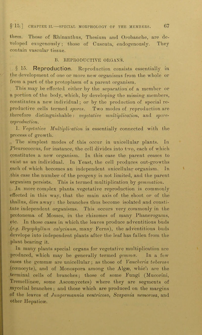 them. Those of Rhinantlius, Thesium and Orobanche, are de- veloped exogenously; those of Cuscuta, endogenously. They contain vascular tissue. B. REPRODUCTIVE ORGANS. § 15. Reproduction. Reproduction consists essentially in the development of one or more new organisms from the whole or from a part of the protoplasm of a parent organism. This may be effected either by the separation of a member or a portion of the body, which, by developing the missing members, constitutes a new individual; or by the production of special re- productive cells termed spores. Two modes of reproduction are therefore distinguishable : vegetative multiplication, and spore- reproduction. 1. Vegetative Multipliration is essentially connected with the process of growth. I, The simplest modes of this occur in unicellular plants. In ,Pleurococcus, for instance, the cell divides into two, each of which qonstitutes a new organism. In this case the parent ceases to exist as an individual. In Yeast, the cell produces out-growths each of which becomes an independent unicellular organism. In .this case the number of the progeny is not limited, and the parent organism persists. This is termed multiplication by gemmation. • . Jn more complex plants vegetative reproduction is commonly effected in this way, that the main axis of the shoot or of the thallus, dies away: the branches thus become isolated and consti- •tiite independent organisms. This occurs very commonly in the protonema of Mosses, in the rhizomes of many Phanerogams, etc. In those cases in which the leaves produce adventitious buds .(tf.y. Bryophyllum calycinum, many Ferns), the adventitious buds develope into independent plants after the leaf has fallen from the plant bearing it. In many plants special organs for vegetative multiplication are produced, which may be generally termed gemmre. In a few cases the gemmae are unicellular; as those of Vaucheria tuberosa, (cceriocyte), and of Monospora among the Algae, which are the terminal cells of branches; those of some Fungi (Mucorini, Tremellinene, some Ascomycetes) where they are segments of mycelial branches ; and those which are produced on the margins of the leaves of .lungermannia ventricosa, Scapania nemorosa, and other Hepaticae.