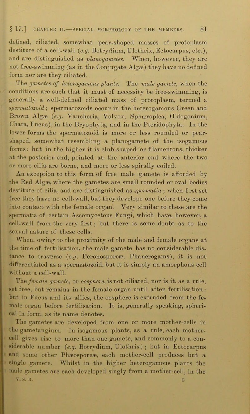 defined, ciliated, somewhat pear-shaped masses of protoplasm destitute of a cell-wall (e.g. Botrydium, Ulothrix, Ectocarpus, etc.), and are distinguished as planogametes. When, however, they are not free-swimming (as in the Conjugate Algse) they have no defined form nor are they ciliated. The gametes of Ineterogamous plants. The male gamete, when the conditions are such that it must of necessity be free-swimming, is generally a well-defined ciliated mass of protoplasm, termed a spermatozoid; spermatozoids occur in the heterogamous Green and Brown Algoe (e.g. Vaucheria, Yolvox, Sphasroplea, Gklogonium, Chara, Fucus), in the Bryophyta, and in the Pteridophyta. In the lower forms the spermatozoid is more or less rounded or pear- shaped, somewhat resembling a planogamete of the isogamous forms: but in the higher it is club-shaped or filamentous, thicker at the posterior end, pointed at the anterior end where the two or more cilia are borne, and more or less spirally coiled. An exception to this form of free male gamete is afforded by the Red Algie, where the gametes are small rounded or oval bodies destitute of cilia, and are distinguished as spermatia ; when first set free they have no cell-wall, but they develope one before they come into contact with the female organ. Very similar to these ai’e the spermatia of certain Ascomycetous Fungi, which have, however, a cell-wall from the very first; but there is some doubt as to the sexual nature of these cells. When, owing to the proximity of the male and female organs at the time of fertilisation, the male gamete has no considerable dis- tance to traverse (e.g. Peronosporeee, Phanerogams), it is not differentiated as a spermatozoid, but it is simply an amorphous cell without a cell-wall. The female gamete, or oosphere, is not ciliated, nor is it, as a rule, set free, but remains in the female organ until after fertilisation : but in Fucus and its allies, the oosphere is extruded from the fe- male organ before fertilisation. It is, generally speaking, spheri- cal in form, as its name denotes. The gametes are developed from one or more mother-cells in the gametangium. In isogamous plants, as a rule, each mother- cell gives rise to more than one gamete, and commonly to a con- siderable number (e.g. Botrydium, Ulothrix) ; but in Ectocarpus and some other Phoeosporese, each mother-cell produces but a single gamete. Whilst in the higher heterogamous plants the male gametes are each developed singly from a mother-cell, in the v. s. B. G