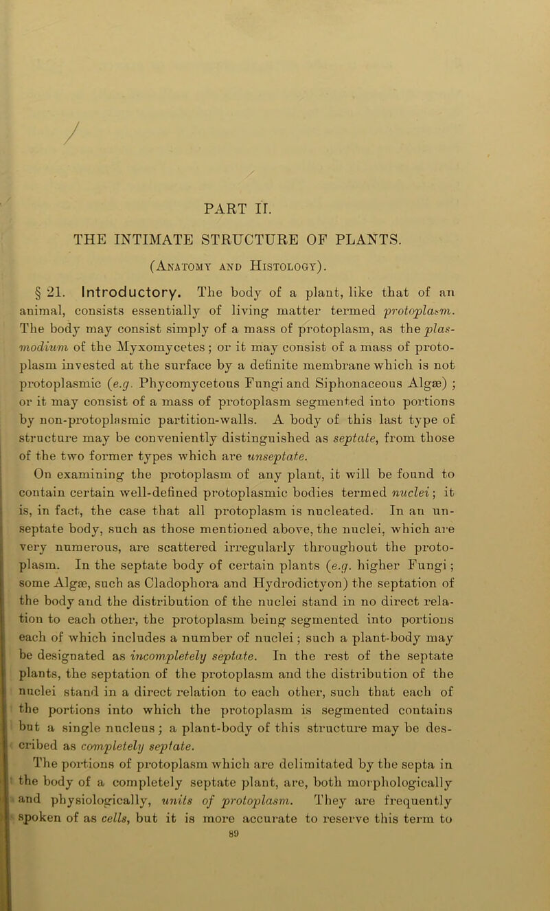 PART ir. THE INTIMATE STRUCTURE OF PLANTS. (Anatomy and Histology). § 21. Introductory. The body of a plant, like that of an animal, consists essentially of living matter termed protoplasm. The body may consist simply of a mass of protoplasm, as the plas- modium of the Myxomycetes; or it may consist of a mass of proto- plasm invested at the smTace by a definite membrane which is not protoplasmic (e.g. Phycomycetous Fungi and Siphonaceous Algas) ; or it may consist of a mass of protoplasm segmented into portions by non-protoplnsmic partition-walls. A body of this last type of structure may be conveniently distinguished as septate, from those of the two former types which are unseptate. On examining the protoplasm of any plant, it will be found to contain certain well-defined protoplasmic bodies termed nuclei; it is, in fact, the case that all protoplasm is nucleated. In an un- septate body, such as those mentioned above, the nuclei, which are very numerous, are scattered irregularly throughout the proto- plasm. In the septate body of certain plants (e.g. higher Fungi ; some Algse, such as Cladophora and Hydrodictyon) the septation of the body and the distribution of the nuclei stand in no direct rela- tion to each other, the protoplasm being segmented into portions each of which includes a number of nuclei; such a plant-body may be designated as incompletely septate. In the rest of the septate plants, the septation of the protoplasm and the distribution of the nuclei stand in a direct relation to each other, such that each of the portions into which the protoplasm is segmented contains but a single nucleus; a plant-body of this structure may be des- cribed as completely septate. The portions of protoplasm which are delimitated by the septa in the body of a completely septate plant, are, both morphologically and physiologically, units of protoplasm. They are frequently spoken of as cells, but it is more accurate to reserve this term to 89 ,