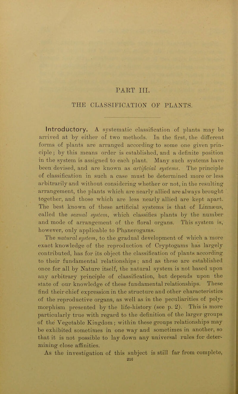 PART in. THE CLASSIFICATION OF PLANTS. Introductory. A systematic classification of plants may be arrived at by either of two methods. In the first, the different forms of plants are arranged according to some one given prin- ciple ; by this means order is established, and a definite position in the system is assigned to each plant. Many such systems have been devised, and are known as artificial systems. The principle of classification in such a case must be determined more or less arbitrarily and without considering whether or not, in the resulting arrangement, the plants which are nearly allied are always brought together, and those which are less nearly allied are kept apart. The best known of these aidificial systems is that of Linnteus, called the sexual system, which classifies plants by the number and mode of arrangement of the floral organs. This system is, however, only applicable to Phanerogams. The natu/ral system, to the gradual development of which a more exact knowledge of the reproduction of Cryptogams has largely contributed, has for its object the classification of plants according to their fundamental relationships; and as these are established once for all by Nature itself, the natural system is not based upon any arbitrary principle of classification, but depends upon the state of our knowledge of these fundamental relationships. These find their chief expression in the structure and other characteristics of the reproductive organs, as well as in the peculiarities of poly- morphism presented by the life-history (see p. 2). This is more particularly true with regard to the definition of the larger groups of the Vegetable Kingdom; within these groups relationships may be exhibited sometimes in one way and sometimes in another, so that it is not possible to lay down any universal rules for deter- mining close affinities. As the investigation of this subject is still far from complete, 210