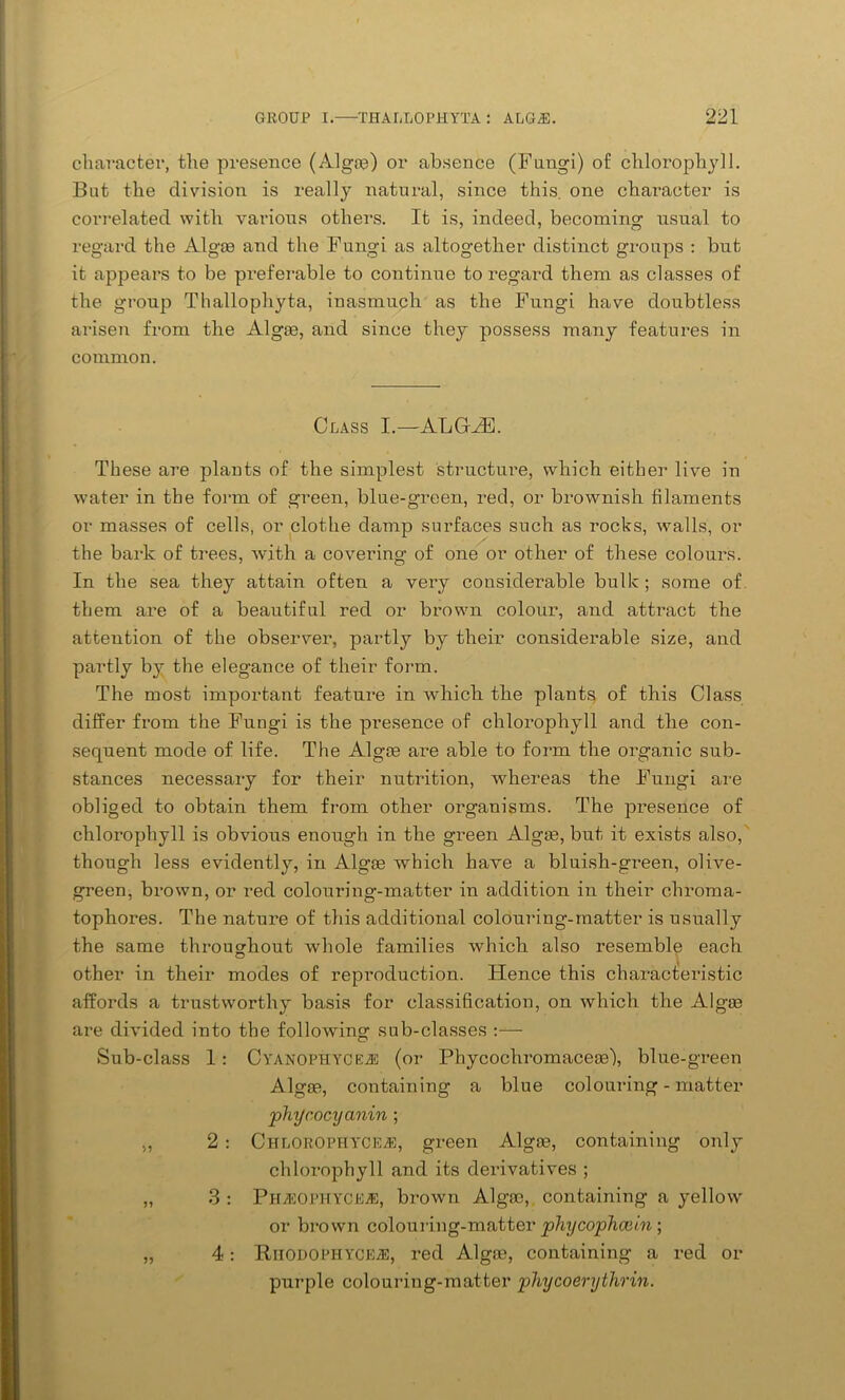 character, the presence (Algae) or absence (Fungi) of chlorophyll. But the division is really natural, since this, one character is correlated with various others. It is, indeed, becoming usual to regard the Algae and the Fungi as altogether distinct groups : but it appears to be preferable to continue to regard them as classes of the group Thallophyta, inasmuch as the Fungi have doubtless arisen from the Algae, and since they possess many features in common. Class I.—ALGHb These are plants of the simplest structure, which either live in water in the form of green, blue-green, red, or brownish filaments or masses of cells, or clothe damp surfaces such as rocks, walls, or the bark of trees, with a covering of one or other of these colours. In the sea they attain often a very considerable bulk; some of them are of a beautiful red or brown colour, and attract the attention of the observer, partly by their considerable size, and partly by the elegance of their form. The most important feature in which the plants of this Class differ from the Fungi is the presence of chlorophyll and the con- sequent mode of life. The Algos are able to form the organic sub- stances necessary for their nutrition, wrhereas the Fungi are obliged to obtain them from other organisms. The presence of chlorophyll is obvious enough in the green Algos, but it exists also, though less evidently, in Algos which have a bluish-green, olive- green, brown, or red colouring-matter in addition in their chroma- tophores. The nature of this additional colouring-matter is usually the same throughout whole families which also resemble each other in their modes of reproduction. Hence this characteristic affords a trustworthy basis for classification, on which the Algas are divided into the following sub-classes :— Sub-class 1: Cyanophycejs (or Phycochromaceas), blue-green Algas, containing a blue colouring - matter 'phyc.ocyanin ; „ 2 : ChloropiiycejE, green Algae, containing only chlorophyll and its derivatives ; „ 3 : Phjeophyce.*, brown Algae, containing a yellow or brown colouring-matter phycophcein ; „ 4: B/IIODOPHYCE^e, red Algas, containing a red or purple colouring-matter phycoerythrin.