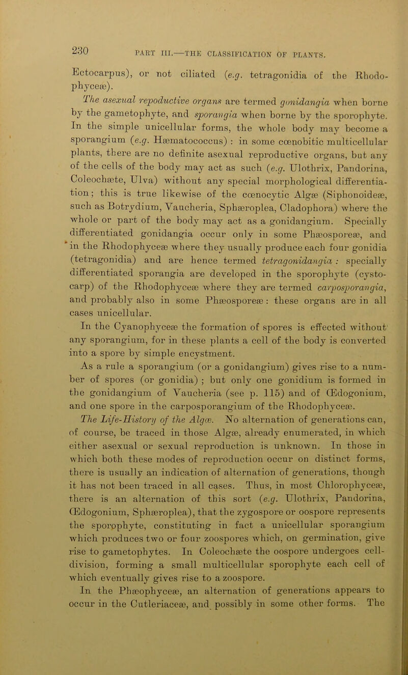 Ectocarpus), or not ciliated (e.g. tetragonidia of the Rhodo- phycese). llie asexual repoductive organs are termed gonidangia when borne by the gametophyte, and sporangia when borne by the sporophyte. In the simple unicellular forms, the whole body may become a sporangium (e.g. Hsematococcus) : in some ccenobitic multicellular plants, there are no definite asexual reproductive organs, but any of the cells of the body may act as such (e.g. Ulothrix, Pandorina, Coleochfete, Ulva) without any special morphological differentia- tion; this is true likewise of the coenocytic Algae (Siphonoideae, such as Botrydium, Vaucheria, Sphaeroplea, Cladophora) where the whole or part of the body may act as a gonidangium. Specially differentiated gonidangia occur only in some Phaeosporeae, and in the Rhodophyceae where they usually produce each four gonidia (tetragonidia) and are hence tenned tetragonidangia : specially differentiated sporangia are developed in the sporophyte (cysto- carp) of the Rhodophyceas where they are termed carposporavgia, and probably also in some Phaeosporeae : these organs are in all cases unicellular. In the Cyanophyceae the formation of spores is effected without any sporangium, for in these plants a cell of the body is converted into a spore by simple encystment. As a rule a sporangium (or a gonidangium) gives rise to a num- ber of spores (or gonidia) ; but only one gonidium is formed in the gonidangium of Vaucheria (see p. 115) and of CEdogonium, and one spore in the carposporangium of the Rhodophyceas. The Life-History of the Algce. Vo alternation of generations can, of course, be traced in those Algas, already enumerated, in which either asexual or sexual reproduction is unknown. In those in which both these modes of reproduction occur on distinct forms, there is usually an indication of alternation of generations, though it has not been traced in all cases. Thus, in most Chlorophycese, there is an alternation of this sort {e.g. Ulothrix, Pandorina, CEdogonium, Sphasroplea), that the zygospore or oospore represents the sporophyte, constituting in fact a unicellular sporangium which produces two or four zoospores which, on germination, give rise to gametophytes. In Coleochsete the oospore undergoes cell- division, forming a small multicellular sporophyte each cell of which eventually gives rise to a zoospore. In the Phoeophyceaa, an alternation of generations appears to occur in the Cutleriaceoe, and possibly in some other forms. The