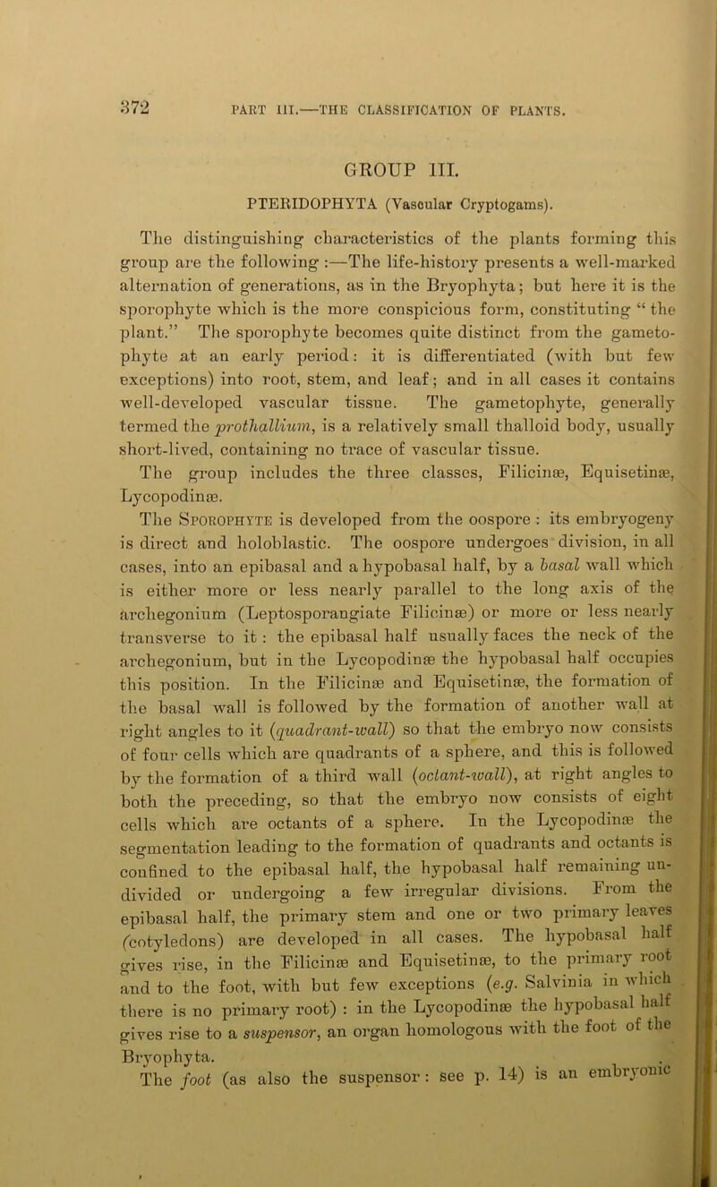 GROUP III. PTERIDOPHYTA (Vascular Cryptogams). The distinguishing characteristics of the plants forming this group are the following :—The life-history presents a well-marked alternation of generations, as in the Bryophyta; but here it is the sporophyte which is the more conspicuous form, constituting “ the plant.” The sporophyte becomes quite distinct from the gameto- phyte at an early period: it is differentiated (with but few exceptions) into root, stem, and leaf; and in all cases it contains well-developed vascular tissue. The gametophyte, generally termed the prothallium, is a relatively small thalloid body, usually short-lived, containing no trace of vascular tissue. The group includes the three classes, Filicin®, Equisetin®, Lycopodin®. The Sporophyte is developed from the oospore : its embryogeny is direct and holoblastic. The oospore undergoes division, in all cases, into an epibasal and a hypobasal half, by a basal wall which is either more or less nearly parallel to the long axis of the arcliegonium (Leptosporangiate Filicin®) or more or less nearly transverse to it : the epibasal half usually faces the neck of the arcliegonium, but in the Lycopodin® the hypobasal half occupies this position. In the Filicin® and Equisetin®, the formation of the basal wall is followed by the formation of another wall at right angles to it (quadrant-wall) so that the embryo now consists of four cells which are quadrants of a sphere, and this is followed by the formation of a third wall (octant-zoaU), at right angles to both the preceding, so that the embryo now consists of eight cells which are octants of a sphere. In the Lycopodin® the segmentation leading to the formation of quadrants and octants is confined to the epibasal half, the hypobasal half remaining un- divided or undergoing a few irregular divisions. From the epibasal half, the primary stem and one or two primary leaves (cotyledons) are developed in all cases. The hypobasal half gives rise, in the Filicime and Equisetime, to the primary root and to the foot, with but few exceptions (e.g. Salvinia in winch there is no primary root) : in the Lycopodin® the hypobasal half gives rise to a suspensor, an organ homologous with the foot of the Bryophyta. The foot (as also the suspensor : see p. 14) is an embryonic