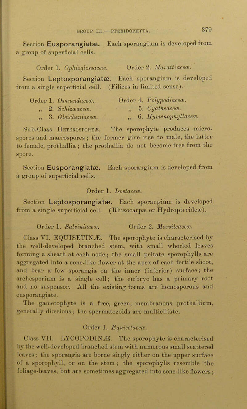 Section Eusporangiatae. Each spoi’angium is developed from a group of superficial cells. Order 1. Ophioglossacece. Order 2. Marattiacece. Section Leptosporangiatae. Each sporangium is developed from a single superficial cell. (Filices in limited sense). Order 1. Osmundacece. „ 2. Schizceacece. „ 3. Gleichenicicece. Order 4. Polypodiacece. ,, 5. Gyatheacece. ,, 6. Hymenophyllacece. Sub-Class HeterosporEvE. The sporophyte produces micro- spores and macrospores ; the former give rise to male, the latter to female, protliallia ; the prothallia do not become free from the spore. Section Eusporangiatae. Each sporangium is developed from a group of superficial cells. Order 1. Isoetacece. Section Leptosporangiatae. Each sporangium is developed from a single superficial cell. (Rhizocarpse or Hydropteridete). Order 1. Salviniacece. Order 2. Marsileacece. Class VI. EQUISETIRVE. The sporophyte is characterised by the well-developed branched stem, with small whorled leaves forming a sheath at each node ; the small peltate sporophylls are aggregated into a cone-like flower at the apex of each fertile shoot, and bear a few sporangia on the inner (inferior) sui-face; the archespoi’ium is a single cell; the embryo has a primai-y root and no suspensoi1. All the existing forms are homosporous and euspoi’angiate. The gametophyte is a free, green, membranous prothallium, generally dioecious; the speimatozoids are multiciliate. Order 1. Equisetacece. Class VIT. LYCOPODINVE. The sporophyte is characterised by the well-developed branched stem with numerous small scattered leaves; the sporangia are boi’ne singly either on the upper sui’face of a sporophyll, or on the stem ; the sporophylls resemble the foliage-leaves, but are sometimes aggregated into cone-like flowers;