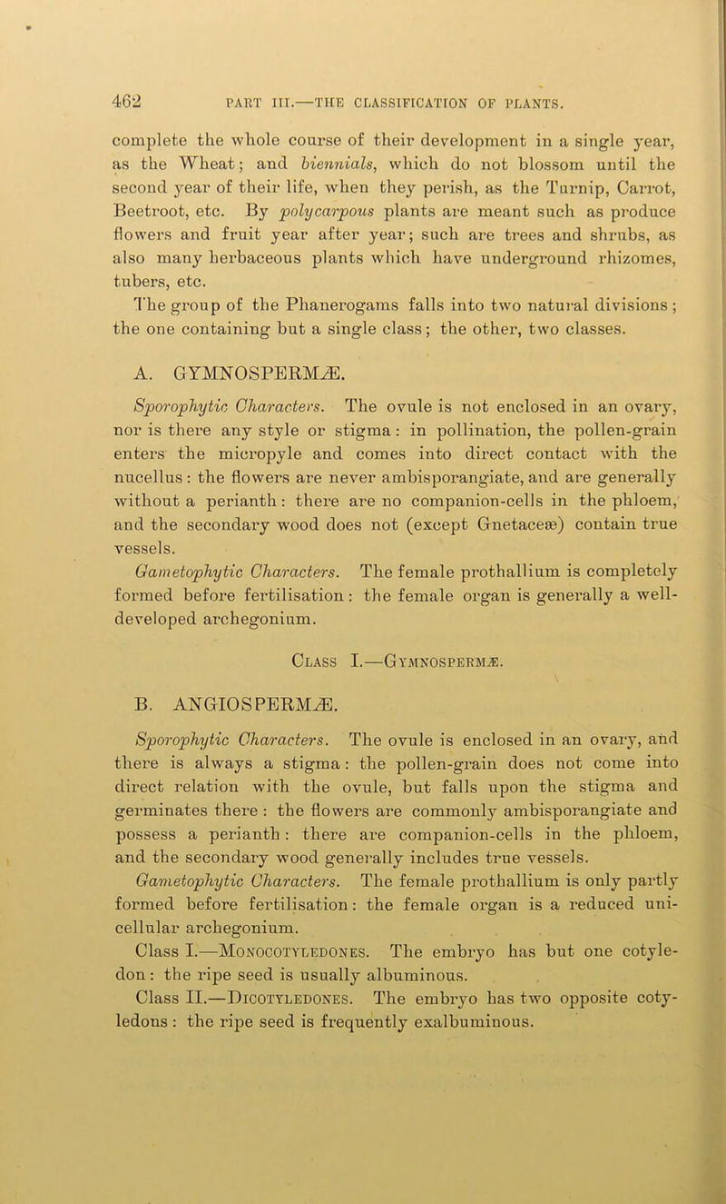 complete the whole course of their development in a single year, as the Wheat; and biennials, which do not blossom until the second year of their life, when they perish, as the Turnip, Carrot, Beetroot, etc. By polycarpous plants are meant such as produce flowers and fruit year after year; such are trees and shrubs, as also many herbaceous plants which have underground rhizomes, tubers, etc. The group of the Phanerogams falls into two natural divisions ; the one containing but a single class; the other, two classes. A. GYMISTOSPERMAE. Sporophytic Characters. The ovule is not enclosed in an ovary, nor is there any style or stigma: in pollination, the pollen-grain enters the mieropyle and comes into direct contact with the nucellus: the flowers are never ambisporangiate, and are generally without a perianth: there are no companion-cells in the phloem, and the secondary wood does not (except Gnetaceie) contain true vessels. Gametophytic Characters. The female prothallium is completely formed before fertilisation: the female organ is generally a well- developed archegonium. Class I.—Gymnosperm^e. B. ANGIOSPERMAE. Sporophytic Characters. The ovule is enclosed in an ovary, and there is always a stigma: the pollen-grain does not come into direct relation with the ovule, but falls upon the stigma and germinates there : the flowers are commonly ambisporangiate and possess a perianth: there are companion-cells in the phloem, and the secondary wood generally includes true vessels. Gametophytic Characters. The female prothallium is only partly formed before fertilisation: the female organ is a reduced uni- cellular archegonium. Class I.—Monocotyledones. The embryo has but one cotyle- don: the ripe seed is usually albuminous. Class II.—Dicotyledones. The embryo has two opposite coty- ledons : the ripe seed is frequently exalbuminous.