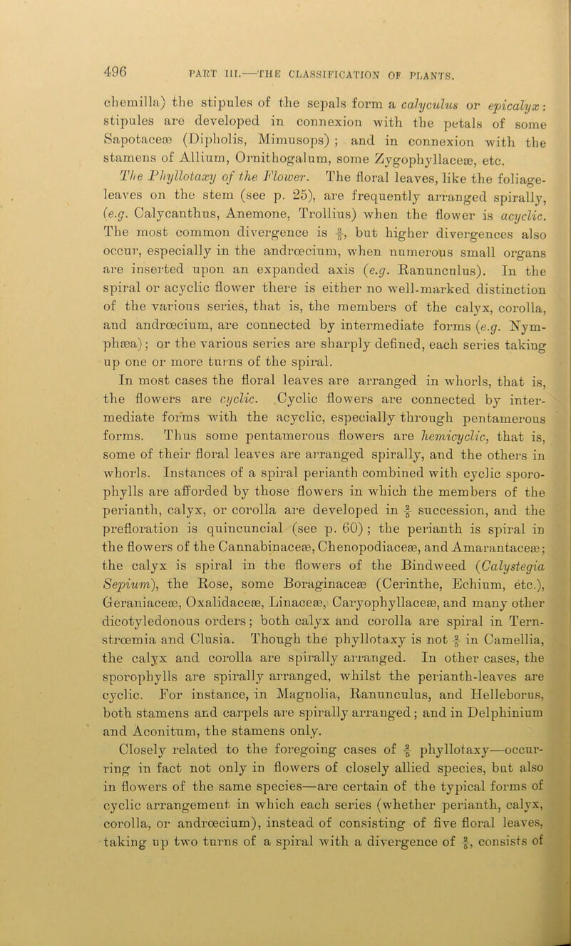 cbemilla) the stipules of the sepals form a calyculus or epicalyx: stipules are developed in connexion with the petals of some Sapotacece (Dipholis, Mimusops) ; and in connexion with the stamens of Allium, Ornithogalum, some Zygophyllace®, etc. The Phyllotaxy of the Flower. The floral leaves, like the foliage- leaves on the stem (see p. 25), are frequently arranged spirally, {e.g. Calycanthus, Anemone, Trollius) when the flower is acyclic. The most common divergence is f, but higher divergences also occur, especially in the andrcecium, when numerous small organs are inserted upon an expanded axis {e.g. Ranunculus). In the spiral or acyclic flower there is either no well-marked distinction of the various series, that is, the members of the calyx, corolla, and andrcecium, are connected by intermediate forms {e.g. Rym- phaea); or the various series are sharply defined, each series taking up one or more turns of the spiral. In most cases the floral leaves are arranged in whorls, that is, the flowers are cyclic. Cyclic flowers are connected by inter- mediate forms with the acyclic, especially through pentamerous forms. Thus some pentamerous flowers are hemicyclic, that is, some of their floral leaves are arranged spirally, and the others in whorls. Instances of a spiral perianth combined with cyclic sporo- phylls are afforded by those flowers in which the members of the perianth, calyx, or corolla are developed in succession, and the prefloration is quincuncial (see p. 60) ; the perianth is spiral in the flowers of the Cannabinacem, Chenopodiacea3, and Amarantaceae; the calyx is spiral in the flowers of the Bimhveed (Calystegia Sepiuvi), the Rose, some Boraginaceae (Cerinthe, Echium, etc.), Geraniaceoe, Oxalidaceae, Linaceae, Caryophyllaceae, and many other dicotyledonous orders; both calyx and corolla are spiral in Tern- stroemia and Clusia. Though the phyllotaxy is not in Camellia, the calyx and corolla are spirally arranged. In other cases, the sporophylls are spirally arranged, whilst the perianth-leaves are cyclic. For instance, in Magnolia, Ranunculus, and Helleborus, both stamens and carpels are spirally arranged ; and in Delphinium and Aconitum, the stamens only. Closely related to the foregoing cases of £ phyllotaxy—occur- ring in fact not only in flowers of closely allied species, bat also in flowers of the same species—are certain of the typical forms of cyclic arrangement in which each series (whether perianth, calyx, corolla, or andrcecium), instead of consisting of five floral leaves, taking up two turns of a spiral with a divergence of £, consists of