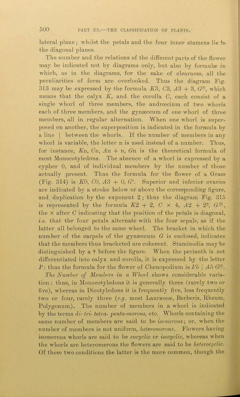 lateral plane; whilst the petals and the four inner stamens lie in the diagonal planes. The number and the relations of the different parts of the flower may be indicated not by diagrams only, but also by formulae in which, as in the diagrams, for the sake of clearness, all the peculiarities of form are overlooked. Thus the diagram Fig. 313 may be expressed by the formula K3, C3, A3 + 3, Gwhich means that the calyx K, and the corolla G, each consist of a single whorl of tlmee members, the andrceciam of two whorls each of three members, and the gynaeceum of one whorl of three members, all in regular alternation. When one whorl is super- posed on another, the superposition is indicated in the formula by a line j between the whorls. If the number of members in any whorl is variable, the letter n is used instead of a number. Thus, for instance, Jin, Gn, An + n, Gn is the theoretical formula of most Monocotyledons. The absence of a whorl is expressed by a cypher 0, and of individual members by the number of those actually present. Thus the formula for the flower of a Grass (Fig. 314) is K0, CO, A3 + 0, G1. Superior and inferior ovaries are indicated by a stroke below or above the corresponding figure, and duplication by the exponent 2; thus the diagram Fig. 315 is represented by the formula Jl2 + 2, G x 4, A2 + 22, G—, the X after G indicating that the position of the petals is diagonal, i.e. that the four petals alternate with the four sepals, as if the latter all belonged to the same whorl. The bracket in which the number of the carpels of the gymeceum G is enclosed, indicates that the members thus bracketed are coherent. Staminodia may be distinguished by a f before the figure. When the perianth is not differentiated into calyx and corolla., it is expressed by the letter P: thus the formula for the flower of Chenopodium is P5 | A5 G~. The Number of Members in a Whorl shows considerable varia- tion : thus, in Monocotyledons it is generally three (rarely two or five), whereas in Dicotyledons it is frequently five, less frequently two or four, rarely three (e.g. most Lauraceaa, Berberis, Rheum, Polygonum). The number of members in a whorl is indicated by the terms di- tri- tetra- pentci-merous, etc. Whorls containing the same number of members are said to be isomerous; or, when the number of members is not uniform, heteromerous. Flowers having isomerous whorls are said to be encyclic or isocyclic, whereas when the whorls are heteromerous the flowers are said to be heterocyclic. Of these two conditions the latter is the more common, though the
