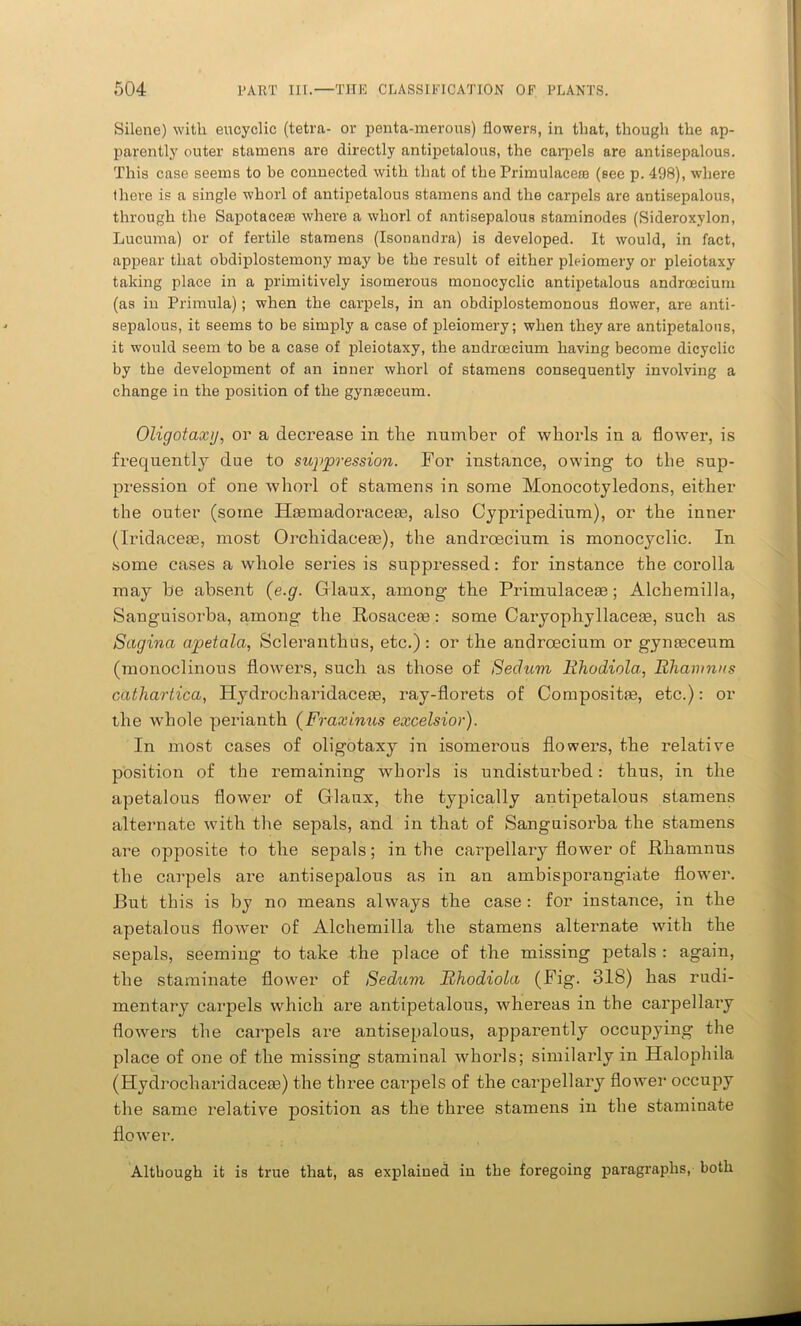 Silene) with encyclic (tetra- or penta-merous) flowers, in that, though the ap- parently outer stamens are directly antipetalous, the carpels are antisepalous. This case seems to he connected with that of the Primulacera (see p. 498), where there is a single whorl of antipetalous stamens and the carpels are antisepalous, through the Sapotacese where a whorl of antisepalous staminodes (Sideroxylon, Lucuma) or of fertile stamens (Isonandra) is developed. It would, in fact, appear that obdiplostemony may be the result of either pleiomery or pleiotaxy taking place in a primitively isomerous monocyclic antipetalous androecium (as in Primula); when the carpels, in an obdiplostemonous flower, are anti- sepalous, it seems to be simply a case of pleiomery; when they are antipetalous, it would seem to be a case of pleiotaxy, the androecium having become dicyclic by the development of an inner whorl of stamens consequently involving a change in the position of the gynasceum. Oligotaxij, or a decrease in the number of whorls in a flower, is frequently due to suppression. For instance, owing to the sup- pression of one whorl of stamens in some Monocotyledons, either the outer (some Hasmadoraceas, also Cypripedium), or the inner (Iridacese, most Orchidacete), the androecium is monocyclic. In some cases a whole series is suppressed: for instance the corolla may be absent (e.g. Glaux, among the Primulaceas; Alchemilla, Sanguisorba, among the Rosaceae: some Caryophyllacese, such as Sagina apetala, Sclera nth us, etc.): or the androecium or gymeceum (monoclinous flowers, such as those of Sedum Bhodiola, Bhamnns cathartica, Hydrocharidaceae, ray-florets of Composite, etc.): or the whole perianth (Fraxinus excelsior). In most cases of oligotaxy in isomerous flowers, the relative position of the remaining whorls is undisturbed: thus, in the apetalous flower of Glaux, the typically antipetalous stamens alternate with the sepals, and in that of Sanguisorba the stamens are opposite to the sepals; in the carpellary flower of Rhamnus the carpels are antisepalous as in an ambisporangiate flower. But this is by no means always the case : for instance, in the apetalous flow'er of Alchemilla the stamens alternate with the sepals, seeming to take the place of the missing petals : agaiu, the staminate flower of Sedum Bhodiola (Fig. 318) has rudi- mentary carpels which are antipetalous, whereas in the carpellaiy flowers the carpels are antisepalous, apparently occupying the place of one of the missing staminal whorls; similarly in Halophila (Hydrocharidaceas) the three carpels of the carpellary flower occupy the same relative position as the three stamens in the staminate flower. Although it is true that, as explained iu the foregoing paragraphs, both