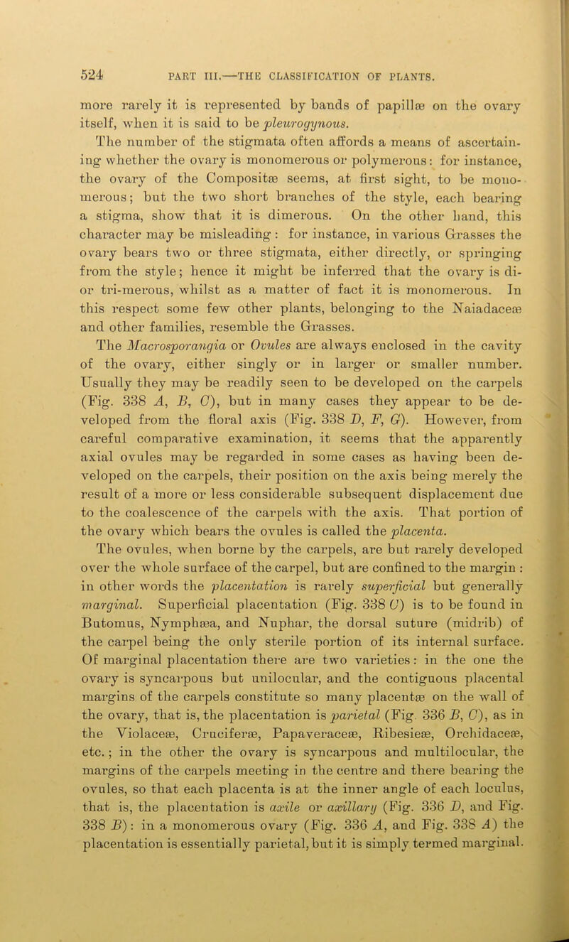 more rarely it. is represented by bands of papilla? on the ovary itself, when it is said to be pleurogynous. The number of the stigmata often affords a means of ascertain- ing whether the ovary is monomerous or polymerous: for instance, the ovary of the Composite seems, at first sight, to be mono- merous; but the two short branches of the style, each bearing a stigma, show that it is dimerous. On the other hand, this character may be misleading : for instance, in various Grasses the ovary bears two or three stigmata, either directly, or springing from the style; hence it might be inferred that the ovary is di- or tri-merous, whilst as a matter of fact it is monomerous. In this respect some few other plants, belonging to the Uaiadacea? and other families, resemble the Grasses. The Macrosporangia or Ovules are always enclosed in the cavity of the ovary, either singly or in larger or smaller number. Usually they may be readily seen to be developed on the carpels (Fig. 338 A, B, G), but in many cases they appear to be de- veloped from the floral axis (Fig. 338 D, F, G). However, from careful comparative examination, it seems that the apparently axial ovules may be regarded in some cases as having been de- veloped on the carpels, their position on the axis being merely the result of a more or less considerable subsequent displacement due to the coalescence of the carpels with the axis. That portion of the ovary which bears the ovules is called the placenta. The ovules, when borne by the carpels, are but rarely developed over the whole suifface of the carpel, but are confined to the margin : in other words the placentation is rarely superficial but generally marginal. Superficial placentation (Fig. 338 G) is to be found in Butomus, Nymphasa, and Uuphar, the dorsal suture (midrib) of the carpel being the only sterile portion of its internal surface. Of marginal placentation there are two varieties: in the one the ovary is syncarpous but unilocular, and the contiguous placental margins of the carpels constitute so many placentas on the wall of the ovary, that is, the placentation is parietal (Fig. 336 B, G), as in the Violaceee, Cruciferse, Papaveraceae, Ribesieas, Orchidaceas, etc.; in the other the ovary is syncarpous and multilocular, the margins of the carpels meeting in the centre and there bearing the ovules, so that each placenta is at the inner angle of each loculus, that is, the placentation is axile or axillary (Fig. 336 D, and Fig. 338 B) : in a monomerous ovary (Fig. 336 A, and Fig. 338 A) the placentation is essentially parietal, but it is simply termed marginal.