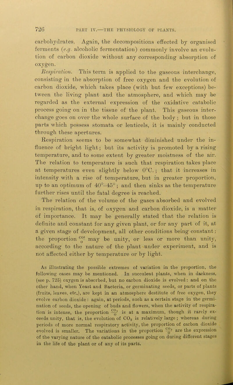 carbohydrates. Again, the decompositions effected by organised ferments (e.g. alcoholic fermentation) commonly involve an evolu- tion of carbon dioxide without any corresponding absorption of oxygen. Respiration. This term is applied to the gaseous interchange, consisting in the absorption of free oxygen and the evolution of carbon dioxide, which takes place (with but few exceptions) be- tween the living plant and the atmosphere, and which may be regarded as the external expression of the oxidative catabolic process going on in the tissue of the plant. This gaseous inter- change goes on over the whole surface of the body ; but in those parts which possess stomata or lenticels, it is mainly conducted through these apertures. Respiration seems to be somewhat diminished under the in- fluence of bright light; but its activity is promoted by a rising temperature, and to some extent by greater moistness of the air. The relation to temperature is such that respiration takes place at temperatures eveu slightly below 0°C. ; that it increases in intensity with a rise of temperature, but in greater proportion, up to an optimum of 40°-45°; and then sinks as the temperature further rises until the fatal degree is reached. The relation of the volume of the gases absorbed and evolved in respiration, that is, of oxygen and carbon dioxide, is a matter of importance. It may be generally stated that the relation is definite and constant for any given plant, or for any paid of it, at a given stage of development, all other conditions being constant ; the proportion may be unity, or less or more than unity, according to the nature of the plant under experiment, and is not affected either by temperature or by light. As illustrating the possible extremes of variation in the proportion, the following cases may be mentioned. In succulent plants, when in darkness, (seep. 725) oxygen is absorbed, but no carbon dioxide is evolved: and on the other hand, when Yeast and Bacteria, or germinating seeds, or parts of plants (fruits, leaves, etc.), are kept in an atmosphere destitute of free oxygen, they evolve carbon dioxide : again, at periods, such as a certain stage in the germi- nation of seeds, the opening of buds and flowers, when the activity of respira- tion is intense, the proportion is at a maximum, though it rarely ex- ceeds unity, that is, the evolution of C02 is relatively large ; whereas during periods of more normal respiratory activity, the proportion of carbon dioxide evolved is smaller. The variations in the proportion ^ are the expression of the varying nature of the catabolic processes going on during different stages in the life of the plant or of any of its parts.
