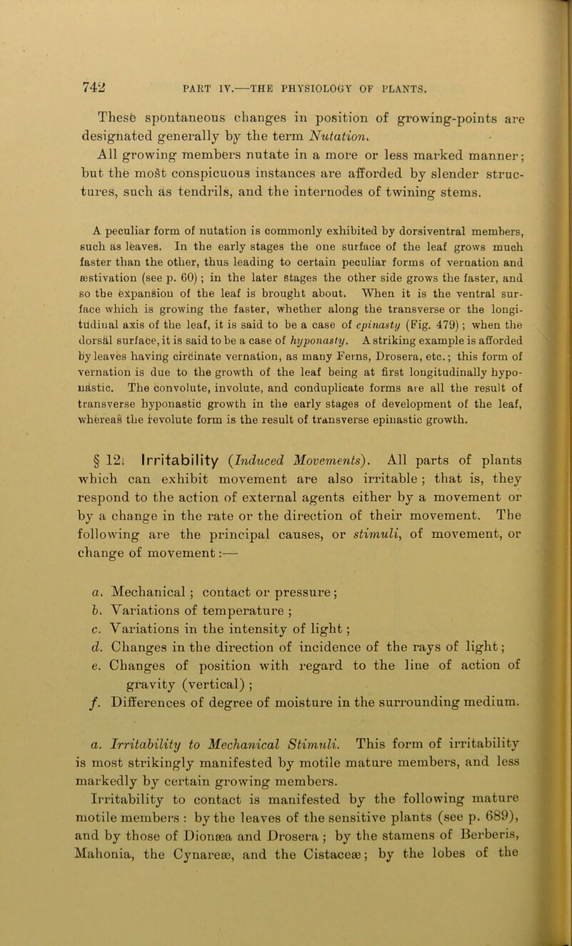 Theste spontaneous changes in position of growing-points are designated generally by the term Nutation. All growing members nutate in a more or less marked manner; but the most conspicuous instances are afforded by slender struc- tures, such ds tendrils, and the internodes of twining stems. A peculiar form of nutation is commonly exhibited by dorsiventral members, such as lfeaves. In the early stages the one surface of the leaf grows much faster than the other, thus leading to certain peculiar forms of vernation and {estivation (see p. 60); in the later stages the other side grows the faster, and so the expansion of the leaf is brought about. When it is the ventral sur- face which is growing the faster, whether along the transverse or the longi- tildiual axis of the leaf, it is said to be a case of cpinasty (Fig. 479); when the dorsal surface, it is said to be a case of hyponasty. A striking example is afforded by leaves having cirdinate vernation, as many Ferns, Drosera, etc.; this form of vernation is due to the growth of the leaf being at first longitudinally hypo- ndstic. The convolute, involute, and conduplicate forms are all the result of transverse hyponastid growth in the early stages of development of the leaf, whereas the levolute form is the result of transverse epinastic growth. § 12; Irritability (Induced Movements). All parts of plants which can exhibit movement are also irritable ; that is, they respond to the action of external agents either by a movement or by a change in the rate or the direction of their movement. The following are the principal causes, or stimuli, of movement, or change of movement:— a. Mechanical ; contact or pressure ; b. Variations of temperature ; c. Variations in the intensity of light; d. Changes in the direction of incidence of the rays of light; e. Changes of position with regard to the line of action of gravity (vertical) ; /. Differences of degree of moisture in the surrounding medium. a. Irritability to Mechanical Stimuli. This form of irritability is most strikingly manifested by motile mature members, and less markedly by certain growing members. Irritability to contact is manifested by the following mature motile members : by the leaves of the sensitive plants (see p. 689), and by those of Dionoea and Drosera ; by the stamens of Berberis, Mahonia, the Cynareoe, and the Cistaceoe; by the lobes of the