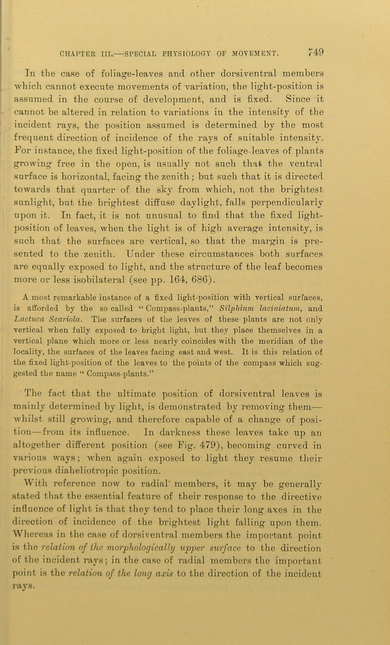 In the case of foliage-leaves and other dorsiventral members which cannot execute movements of variation, the light-position is assumed in the course of development, and is fixed. Since it cannot be altered in relation to variations in the intensity of the incident rays, the position assumed is determined by the most frequent direction of incidence of the rays of suitable intensity. For instance, the fixed light-position of the foliage-leaves of plants growing free in the open, is usually not such that the ventral surface is horizontal, facing the zenith; but such that it is directed towards that quarter of the sky from which, not the brightest sunlight, but the brightest diffuse daylight, falls perpendicularly upon it. In fact, it is not unusual to find that the fixed light- position of leaves, when the light is of high average intensity, is such that the surfaces are vertical, so that the margin is pre- sented to the zenith. Under these circumstances both surfaces are equally exposed to light, and the structure of the leaf becomes more or less isobilateral (see pp. 164, 686). A most remarkable instance of a fixed light-position with vertical surfaces, is afforded by the so called “ Compass-plants,” Silphium laciniatum, and Lactuca Scariola. The surfaces of the leaves of these plants are not only vertical when fully exposed to bright light, but they place themselves in a vertical plane which more or less nearly coincides with the meridian of the locality, the surfaces of the leaves facing east and west. It is this relation of the fixed light-position of the leaves to the points of the compass which sug- gested the name “ Compass-plants.” The fact that the ultimate position of dorsiventral leaves is mainly determined by light, is demonstrated by removing them— whilst still growing, and therefore capable of a change of posi- tion—from its influence. In darkness these leaves take up an altogether different position (see Fig. 479), becoming curved in various ways; when again exposed to light they resume their previous diaheliotropic position. With reference now to radial' members, it may be generally stated that the essential feature of their response to the directive influence of light is that they tend to place their long axes in the direction of incidence of the brightest light falling upon them. Whereas in the case of dorsiventral members the important point is the relation of the morphologically upper surface to the direction of the incident rays; in the case of radial members the important point is the relation of the long axis to the direction of the incident rays.