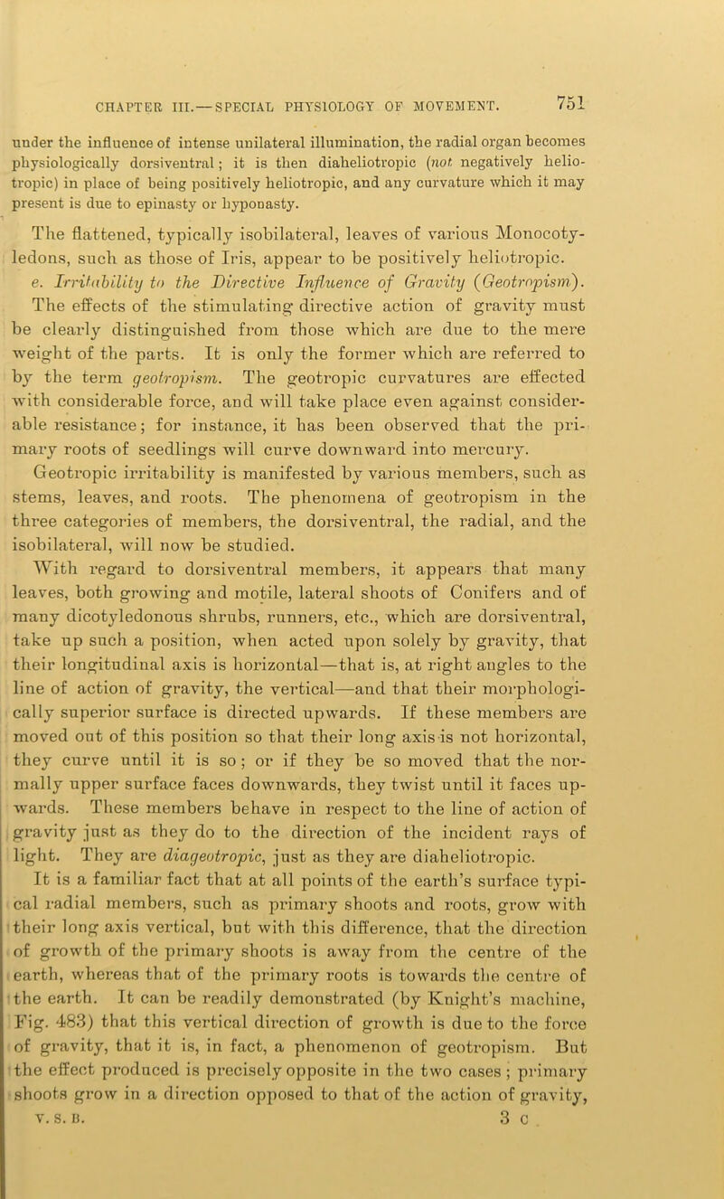 under the influence of intense unilateral illumination, the radial organ becomes physiologically dorsiventral; it is then diaheliotropic (not, negatively helio- tropic) in place of being positively heliotropic, and any curvature which it may present is due to epinasty or hyponasty. The flattened, typically isobilateral, leaves of various Monocoty- ledons, such as those of Iris, appear to be positively heliotropic. e. Irritability to the Directive Influence of Gravity (Geotropism). The effects of the stimulating directive action of gravity must be clearly distinguished from those which are due to the mere weight of the parts. It is only the former which are referred to by the term geotropism. The geotropic curvatures are effected with considerable force, and will take place even against consider- able resistance; for instance, it has been observed that the pri- mary roots of seedlings will curve downward into mercury. Geotropic irritability is manifested by various members, such as stems, leaves, and roots. The phenomena of geotropism in the three categories of members, the dorsiventral, the radial, and the isobilateral, will now be studied. With regard to dorsiventral members, it appears that many leaves, both growing and motile, lateral shoots of Conifers and of many dicotyledonous shrubs, runners, etc., which are dorsiventral, take up such a position, when acted upon solely by gravity, that their longitudinal axis is horizontal—that is, at right angles to the line of action of gravity, the vertical—and that their morphologi- cally superior surface is directed upwards. If these members are moved out of this position so that their long axis is not horizontal, they curve until it is so ; or if they be so moved that the nor- mally upper surface faces downwards, they twist until it faces up- wards. These members behave in respect to the line of action of gravity just as they do to the direction of the incident rays of light. They are diageotropic, just as they are diaheliotropic. It is a familiar fact that at all points of the earth’s surface typi- cal radial members, such as primary shoots and roots, grow with their long axis vertical, but with this difference, that the direction of growth of the primary shoots is away from the centre of the earth, whereas that of the primary roots is towards the centre of the earth. It can be readily demonstrated (by Knight’s machine, Fig. 483) that this vertical dii’ection of growth is due to the force of gravity, that it is, in fact, a phenomenon of geotropism. But the effect produced is precisely opposite in the two cases; primary shoots grow in a direction opposed to that of the action of gravity, v. s. B. 3 c