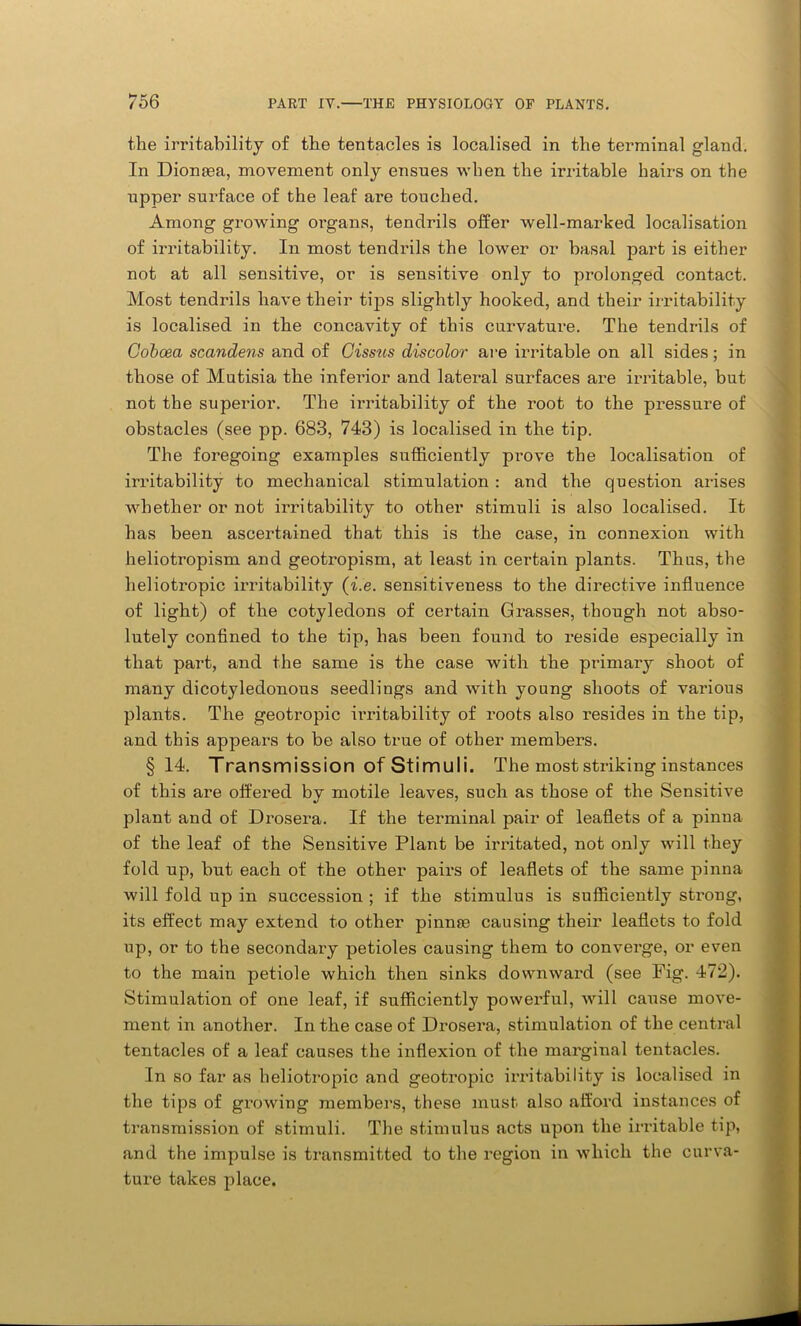 the irritability of the tentacles is localised in the terminal gland. In Diomea, movement only ensues when the irritable hairs on the upper surface of the leaf are touched. Among growing organs, tendrils offer well-marked localisation of irritability. In most tendrils the lower or basal part is either not at all sensitive, or is sensitive only to prolonged contact. Most tendrils have their tips slightly hooked, and their irritability is localised in the concavity of this curvature. The tendrils of Coboea scandens and of Cissus discolor are irritable on all sides; in those of Mutisia the inferior and lateral surfaces are irritable, but not the superior. The irritability of the root to the pressure of obstacles (see pp. 683, 743) is localised in the tip. The foregoing examples sufficiently prove the localisation of irritability to mechanical stimulation : and the question arises whether or not irritability to other stimuli is also localised. It has been ascertained that this is the case, in connexion with heliotropism and geotropism, at least in certain plants. Thus, the heliotropic irritability (i.e. sensitiveness to the directive influence of light) of the cotyledons of certain Grasses, though not abso- lutely confined to the tip, has been found to reside especially in that part, and the same is the case with the primary shoot of many dicotyledonous seedlings and with young shoots of various plants. The geotropic irritability of roots also resides in the tip, and this appears to be also true of other members. §14. Transmission of Stimuli. The most striking instances of this are offered by motile leaves, such as those of the Sensitive plant and of Drosera. If the terminal pair of leaflets of a pinna of the leaf of the Sensitive Plant be irritated, not only will they fold up, but each of the other pairs of leaflets of the same pinna will fold up in succession ; if the stimulus is sufficiently strong, its effect may extend to other pinnse causing their leaflets to fold up, or to the secondary petioles causing them to converge, or even to the main petiole which then sinks downward (see Fig. 472). Stimulation of one leaf, if sufficiently powerful, will cause move- ment in another. In the case of Drosera, stimulation of the central tentacles of a leaf causes the inflexion of the marginal tentacles. In so far as heliotropic and geotropic irritability is localised in the tips of growing members, these must also afford instances of transmission of stimuli. The stimulus acts upon the irritable tip, and the impulse is transmitted to the region in which the curva- ture takes place. J