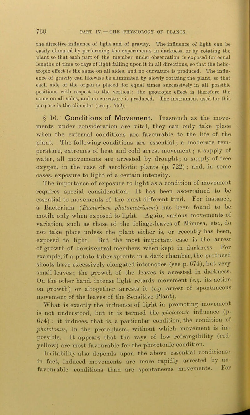 the directive influence of light and of gravity. The influence of light can he easily elimated by performing the experiments in darkness, or by rotating the plant so that each part of the member under observation is exposed for equal lengths of time to rays of light falling upon it in all directions, so that the helio- tropic effect is the same on all sides, and no curvature is produced. The influ- ence of gravity can likewise be eliminated by slowly rotating the plant, so that each side of the organ is placed for equal times successively in all possible positions with respect to the vertical; the geotropic effect is therefore the same on all sides, and no curvature is produced. The instrument used for this purpose is the clinostat (see p. 752). § 16. Conditions of Movement. Inasmuch as the move- ments under consideration are vital, they can only take place when the external conditions are favourable to the life of the plant. The following conditions are essential ; a moderate tem- perature, extremes of heat and cold arrest movement; a supply of water, all movements ai'e arrested by drought; a supply of free oxygen, in the case of aerobiotic plants (p. 722) ; and, in some cases, exposure to light of a certain intensity. The importance of exposure to light as a condition of movement requires special consideration. It has been ascertained to be essential to movements of the most different kind. For instance, a Bacterium (Bacterium pliotometricum) has been found to be motile only when exposed to light. Again, vaidous movements of variation, such as those of the foliage-leaves of Mimosa, etc., do not take place unless the plant either is, or recently has been, exposed to light. But the most important case is the arrest of growth of dorsiventral members when kept in darkness. For example, if a potato-tuber sprouts in a dark chamber, the produced shoots have excessively elongated internodes (see p. 674), but very small leaves; the growth of the leaves is arrested in darkness. On the other hand, intense light retards movement (e.g. its action on growth) or altogether arrests it (e.g. arrest of spontaneous movement of the leaves of the Sensitive Plant). What is exactly the influence of light in promoting movement is not understood, but it is termed the phototonic influence (p. 674) : it induces, that is, a particular condition, the condition of pliototonus, in the protoplasm, without which movement is im- possible. It appears that the rays of low refrangibility (red- yellow) are most favourable for the phototonic condition. Irritability also depends upon the above essential conditions: in fact, induced movements are more rapidly arrested by un- favourable conditions than are spontaneous movements. lor