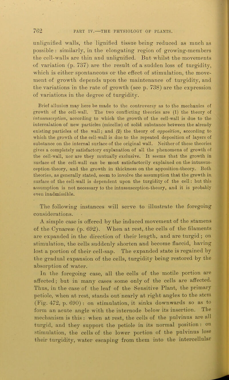 unlignified walls, the lignified tissue being reduced as much as possible : similarly, in the elongating region of growing-members the cell-walls are thin and unlignified. But whilst the movements of variation (p. 737) are the result of a sudden loss of tnrgidity, which is either spontaneous or the effect of stimulation, the move- ment of growth depends upon the maintenance of turgidity, and the variations in the rate of growth (see p. 738) are the expression of variations in the degree of turgidity. Brief allusion may here be made to the controversy as to the mechanics of growth of the cell-wall. The two conflicting theories are (1) the theory of intussusception, according to which the growth of the cell-wall is due to the intercalation of new particles (micelhe) of solid substance between the already existing particles of the wall; and (2) the theory of apposition, according to which the growth of the cell-wall is due to the repeated deposition of layers of substance on the internal surface of the original wall. Neither of these theories gives a completely satisfactory explanation of all the phenomena of growth of the cell-wall, nor are they mutually exclusive. It seems that the growth in suiface of the cell-wall can be most satisfactorily explained on the intussus- ception-theory, and the growth in thickness on the apposition-theory. Both theories, as generally stated, seem to involve the assumption that the growth in surface of the cell-wall is dependent upon the turgidity of the cell: but this assumption is not necessary to the intussusception-theory, and it is probably even inadmissible. The following instances will serve to illustrate the foregoing considerations. A simple case is offered by tlie induced movement of the stamens of the Cynareae (p. 692). When at rest, the cells of the filaments are expanded in the direction of their length, and are turgid; on stimulation, the cells suddenly shorten and become flaccid, having lost a portion of their cell-sap. The expanded state is regained by the gradual expansion of the cells, turgidity being restored by the absorption of water. In the foregoing case, all the cells of the motile portion are affected; but in many cases some only of the cells are affected. Thus, in the case of the leaf of the Sensitive Plant, the primary petiole, when at rest, stands out nearly at right angles to the stem (Fig. 472, p. 690) : on stimulation, it sinks downwards so as to form an acute angle with the internode below its insertion. The mechanism is this : when at rest, the cells of the pulvinus are all turgid, and they support the petiole in its normal position: on stimulation, the cells of the lower portion of the pulvinus lose their turgidity, water escaping from them into the intercellular