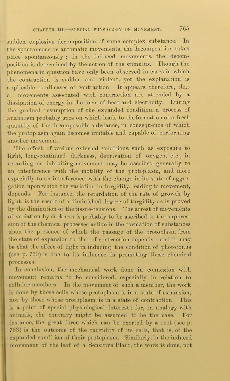sudden explosive decomposition of some complex substance. In the spontaneous or automatic movements, the decomposition takes place spontaneously ; in the induced movements, the decom- position is determined by the action of the stimulus. Though the phenomena in question have only been observed in cases in which the contraction is sudden and violent, yet the explanation is applicable to all cases of contraction. It appears, therefore, that all movements associated with contraction are attended by a dissipation of energy in the form of heat and electricity. During the gradual resumption of the expanded condition, a process of anabolism probably goes on which leads to the formation of a fresh quantity of the decomposable substance, in consequence of which the protoplasm again becomes irritable and capable of performing another movement. The effect of vai’ious external conditions, such as exposure to light, long-continued darkness, deprivation of oxygen, etc., in retarding or inhibiting movement, may be ascribed generally to an interference with the motility of the protoplasm, and more especially to an interference with the change in its state of aggre- gation upon which the variation in turgidity, leading to movement, depends. For instance, the retardation of the rate of growth by light, is the result of a diminished degree of turgidity as is proved by the diminution of the tissue-tensions. The arrest of movements of variation by darkness is probably to be ascribed to the suppres- sion of the chemical processes active in the formation of substances upon the presence of which the passage of the protoplasm from the state of expansion to that of contraction depends : and it may be that the effect of light in inducing the condition of phototonus (see p. 760) is due to its influence in promoting these chemical processes. In conclusion, the mechanical work done in connexion with movement remains to be considered, especially in relation to cellular members. In the movement of such a member, the work is done by those cells whose protoplasm is in a state of expansion, not by those whose protoplasm is in a state of contraction. This is a point of special physiological interest; for, on analogy with animals, the contrary might be assumed to be the case. For instance, the great force which can be exerted by a root (see p. 763) is the outcome of the turgidity of its cells, that is, of the expanded condition of their protoplasm. Similarly, in the induced movement of the leaf of a Sensitive Platit, the work is done, not