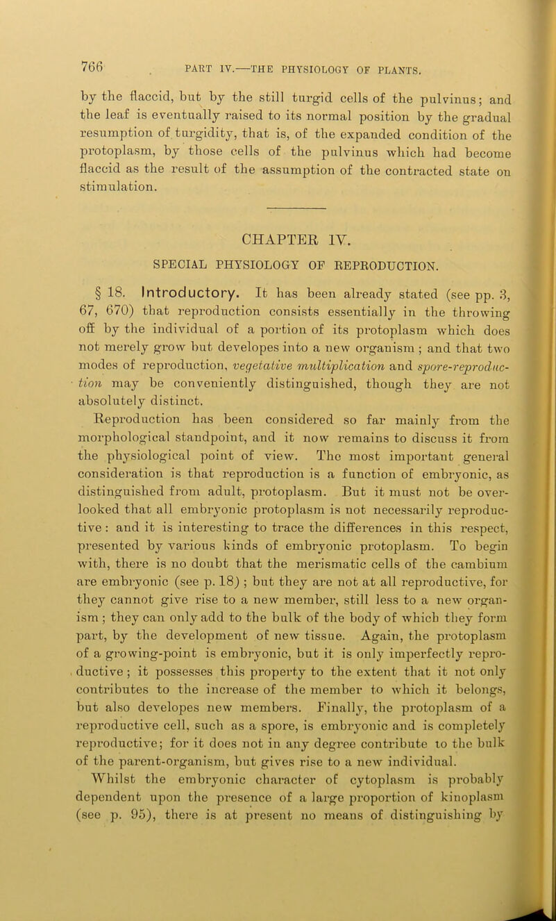 by the flaccid, but by the still turgid cells of the pulvinus; and the leaf is eventually raised to its normal position by the gradual resumption of turgidity, that is, of the expanded condition of the protoplasm, by those cells of the pulvinus which had become flaccid as the result of the assumption of the contracted state on stimulation. CHAPTER IY. SPECIAL PHYSIOLOGY OF REPRODUCTION. § 18. Introductory. It has been already stated (see pp. 3, 67, 670) that reproduction consists essentially in the throwing off by the individual of a portion of its protoplasm which does not merely grow but developes into a new organism ; and that two modes of reproduction, vegetative multiplication and spore-reproduc- tion may be conveniently distinguished, though they are not absolutely distinct. Repi’oduction has been considered so far mainly from the morphological standpoint, and it now remains to discuss it from the physiological point of view. The most important general consideration is that reproduction is a function of embryonic, as distinguished from adult, protoplasm. But it must not be over- looked that all embryonic protoplasm is not necessarily reproduc- tive : and it is interesting to trace the differences in this respect, presented by various kinds of embryonic protoplasm. To begin with, there is no doubt that the merismatic cells of the cambium are embryonic (see p. 18) ; but they are not at all reproductive, for they cannot give rise to a new member, still less to a new organ- ism ; they can only add to the bulk of the body of which they form part, by the development of new tissue. Again, the protoplasm of a growing-point is embryonic, but it is only imperfectly repro- ductive ; it possesses this property to the extent that it not only contributes to the increase of the member to which it belongs, but also developes new members. Finally, the protoplasm of a reproductive cell, such as a spore, is embryonic and is completely reproductive; for it does not in any degree contribute t,o the bulk of the parent-organism, but gives rise to a new individual. Whilst the embryonic character of cytoplasm is probably dependent upon the presence of a large proportion of kinoplasm (see p. 95), there is at present no means of distinguishing by