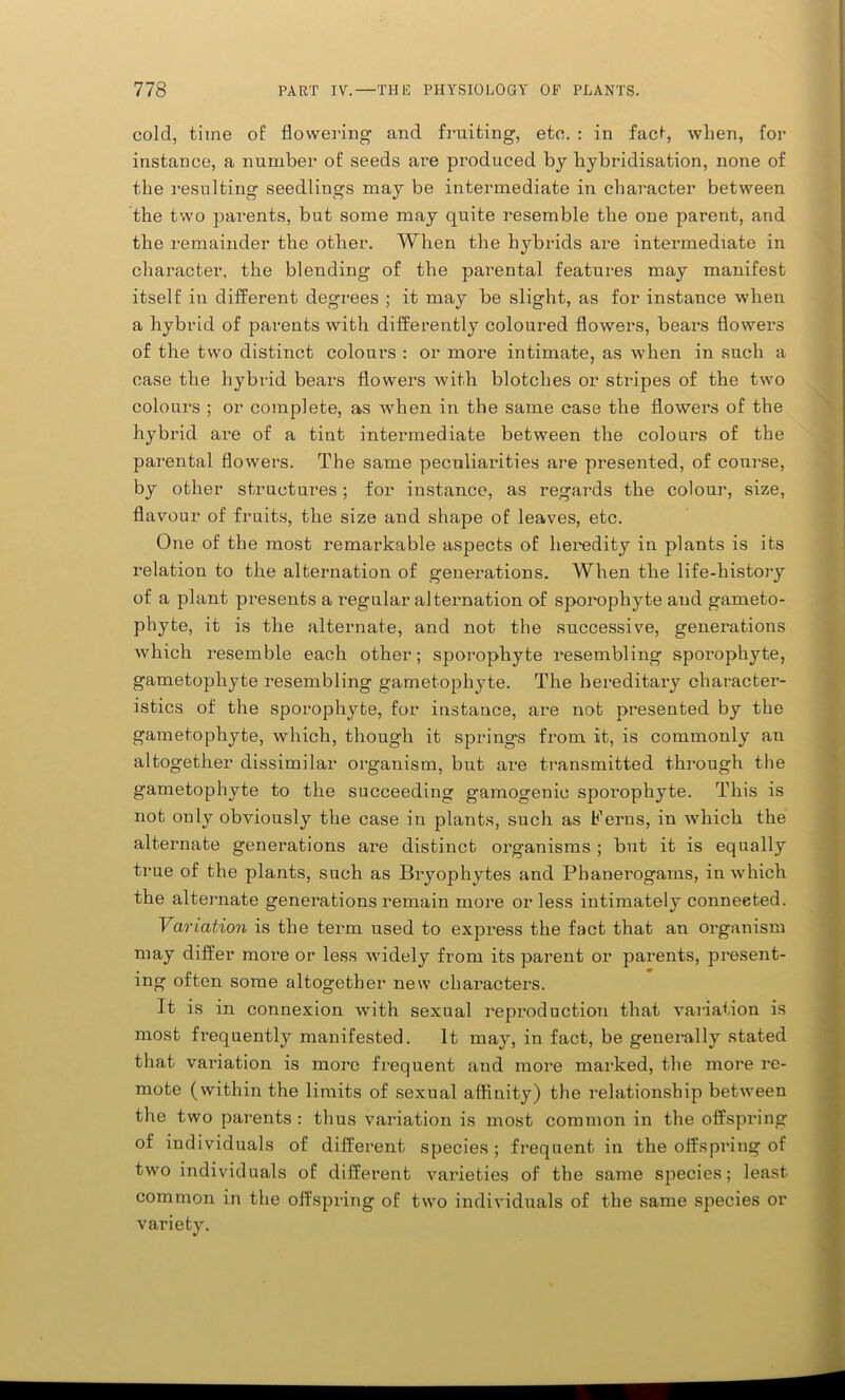 cold, time of flowering and fruiting, etc. : in fact, when, for instance, a number of seeds are produced by hybridisation, none of the resulting seedlings may be intermediate in character between the two parents, but some may quite resemble the one parent, and the remainder the other. When the hybrids are intermediate in character, the blending of tbe parental features may manifest itself in different degrees ; it may be slight, as for instance when a hybrid of parents with differently coloured flowers, bears flowers of the two distinct colours : or more intimate, as when in such a case the hybrid bears flowers with blotches or stripes of the two colours ; or complete, as when in the same case the flowers of the hybrid are of a tint intermediate between the colours of the parental flowers. The same peculiarities are presented, of course, by other structures; for instance, as regards the colour, size, flavour of fruits, the size and shape of leaves, etc. One of the most remarkable aspects of heredity in plants is its relation to the alternation of generations. When the life-history of a plant presents a regular alternation of sporophyte aud garneto- phyte, it is the alternate, and not the successive, generations which resemble each other; sporophyte resembling sporophyte, gametophyte resembling gametophyte. The hereditary character- istics of the sporophyte, for instance, are not presented by the gametophyte, which, though it springs from it, is commonly an altogether dissimilar organism, but are transmitted through the gametophyte to the succeeding gamogenie sporophyte. This is not only obviously the case in plants, such as Ferns, in which the alternate generations are distinct organisms ; but it is equally true of the plants, such as Bryophytes and Phanerogams, in which the alternate generations remain more or less intimately conneeted. Variation is the term used to express the fact that an organism may differ more or less widely from its parent or parents, present- ing often some altogether new characters. It is in connexion with sexual repi’oduction that variation is most frequently manifested. It. may, in fact, be generally stated that variation is more frequent and more marked, the more re- mote (within the limits of sexual affinity) the relationship between the two parents : thus variation is most common in the offspring of individuals of different species ; frequent in the offspring of two individuals of different varieties of the same species; least common in the offspring of two individuals of the same species or variety.