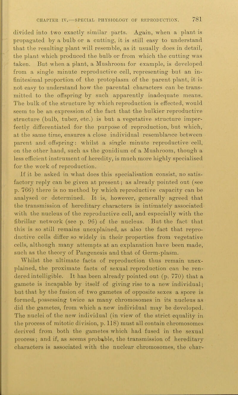 divided into two exactly similar parts. Again, when a plant is propagated by a bulb or a cutting, it is still easy to understand that the resulting plant will resemble, as it usually does in detail, the plant which produced the bulb or from which the cutting was taken. But when a plant, a Mushroom for example, is developed from a single minute reproductive cell, representing but an in- finitesimal proportion of the protoplasm of the parent plant, it is not easy to understand how the parental characters can be trans- mitted to the offspring by such apparently inadequate means. The bulk of the structure by which reproduction is effected, would seem to be an expression of the fact that the bulkier reproductive structure (bulb, tuber, etc.) is but a vegetative structure imper- fectly differentiated for the purpose of reproduction, but which, at the same time, ensures a close individual resemblance between parent and offspring: whilst a single minute reproductive cell, on the other hand, such as the gonidium of a Mushroom, though a less efficient instrument of heredity, is much more highly specialised for the work of reproduction. If it be asked in what does this specialisation consist, no satis- factory reply can be given at present; as already pointed out (see p. 766) there is no method by which reproductive capacity can be analysed or determined. It is, however, generally agreed that the transmission of hereditary chai-acters is intimately associated with the nucleus of the reproductive cell, and especially with the fibrillar network (see p. 96) of the nucleus. But the fact that this is so still remains unexplained, as also the fact that repro- ductive cells differ so widely in their properties from vegetative cells, although many attempts at an explanation have been made, such as the theory of Pangenesis and that of Germ-plasm. Whilst the ultimate facts of reproduction thus remain unex- plained, the proximate facts of sexual reproduction can be ren- dered intelligible. It has been already pointed out (p. 770) that a gamete is incapable by itself of giving rise to a new individual; but that by the fusion of two gametes of opposite sexes a spore is formed, possessing twice as many chromosomes in its nucleus as did the gametes, from which a new individual may be developed. The nuclei of the new individual (in view of the strict equality in the process of mitotic division, p. 118) must all contain chromosomes derived from both the gametes which had fused in the sexual process; and if, as seems probable, the transmission of hereditary characters is associated with the nuclear chromosomes, the char-