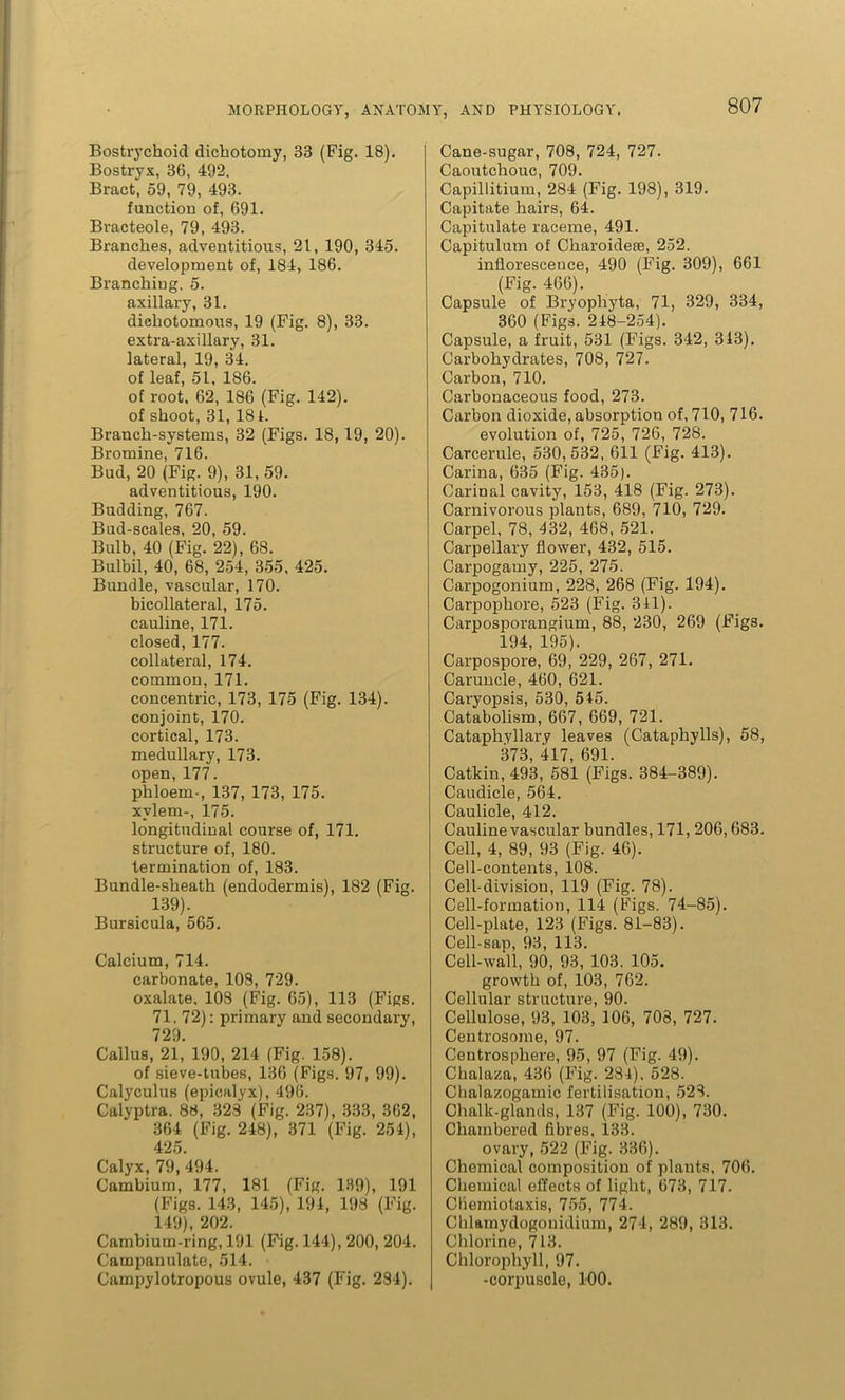 Bostrychoid dichotomy, 33 (Fig. 18). Bostryx, 36, 492. Bract, 59, 79, 493. function of, 691. Bracteole, 79, 493. Branches, adventitious, 21, 190, 345. development of, 184, 186. Branching. 5. axillary, 31. dichotomous, 19 (Fig. 8), 33. extra-axillary, 31. lateral, 19, 34. of leaf, 51, 1S6. of root. 62, 186 (Fig. 142). of shoot, 31, 181. Branch-systems, 32 (Figs. 18, 19, 20). Bromine, 716. Bud, 20 (Fig. 9), 31, 59. adventitious, 190. Budding, 767. Bud-scales, 20, 59. Bulb, 40 (Fig. 22), 68. Bulbil, 40, 68, 254, 355, 425. Bundle, vascular, 170. bicollateral, 175. cauline, 171. closed, 177. collateral, 174. common, 171. concentric, 173, 175 (Fig. 134). conjoint, 170. cortical, 173. medullary, 173. open, 177. phloem-, 137, 173, 175. xvlem-, 175. longitudinal course of, 171. structure of, 180. termination of, 183. Bundle-sheath (endodermis), 182 (Fig. 139). Bursicula, 565. Calcium, 714. carbonate, 108, 729. oxalate. 108 (Fig. 65), 113 (Figs. 71. 72): primary and secondary, 729. Callus, 21,’ 190, 214 (Fig. 158). of sieve-tubes, 136 (Figs. 97, 99). Calyculus (epicalyx), 496. Calyptra. 88, 323 (Fig. 237), 333, 362, 364 (Fig. 248), 371 (Fig. 254), 425. Calyx, 79, 494. Cambium, 177, 181 (Fig. 139), 191 (Figs. 143, 145), 194, 198 (Fig. 149), 202. Cambium-ring, 191 (Fig. 144), 200, 204. Campanulate, 514. Campylotropous ovule, 437 (Fig. 284). Cane-sugar, 708, 724, 727. Caoutchouc, 709. Capillitium, 284 (Fig. 198), 319. Capitate hairs, 64. Capitulate raceme, 491. Capitulum of Charoidese, 252. inflorescence, 490 (Fig. 309), 661 (Fig. 466). Capsule of Bryopliyta, 71, 329, 334, 360 (Figs. 248-254). Capsule, a fruit, 531 (Figs. 342, 343). Carbohydrates, 708, 727. Carbon, 710. Carbonaceous food, 273. Carbon dioxide, absorption of, 710, 716. evolution of, 725, 726, 728. Carcerule, 530,532, 611 (Fig. 413). Carina, 635 (Fig. 435). Carinal cavity, 153, 418 (Fig. 273). Carnivorous plants, 689, 710, 729. Carpel, 78, 432, 468, 521. Carpellary flower, 432, 515. Carpogamy, 225, 275. Carpogonium, 228, 268 (Fig. 194). Carpophore, 523 (Fig. 341). Carposporangium, 88, 230, 269 (Figs. 194, 195). Carpospore, 69, 229, 267, 271. Caruncle, 460, 621. Caryopsis, 530, 545. Catabolism, 667, 669, 721. Cataphyllary leaves (Cataphylls), 58, 373 417 691. Catkin, 493, 581 (Figs. 384-389). Caudicle, 564. Caulicle, 412. Cauline vascular bundles, 171, 206,683. Cell, 4, 89, 93 (Fig. 46). Cell-contents, 108. Cell-division, 119 (Fig. 78). Cell-formation, 114 (Figs. 74-85). Cell-plate, 123 (Figs. 81-83). Cell-sap, 93, 113. Cell-wall, 90, 93, 103. 105. growth of, 103, 762. Cellular structure, 90. Cellulose, 93, 103, 106, 708, 727. Centrosome, 97. Centrosphere, 95, 97 (Fig. 49). Chalaza, 436 (Fig. 284). 528. Chalazogamic fertilisation, 528. Chalk-glands, 137 (Fig. 100), 730. Chambered fibres, 133. ovary, 522 (Fig. 336). Chemical composition of plants, 706. Chemical effects of light, 673, 717. Chemiotaxis, 755, 774. Chlainydogonidium, 274, 289, 313. Chlorine, 713. Chlorophyll, 97. -corpuscle, 100.