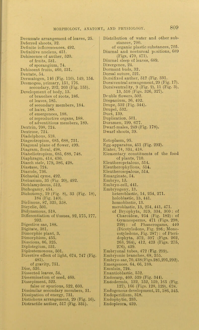 Decussate arrangement of leaves, 25. Deferred shoots, 82. Definite inflorescences, 492. Definitive nucleus, 451. Dehiscence of auther, 520. of fruits, 581. of sporangium, 74. Dehiscent fruits, 460, 531. Dentate, 54. Derinatogen, 146 (Fig. 110), 149, 154. Desmogeu, primary, 151, 176. secondary, 202, 203 (Fig. 153). Development of body, 13. of branches of roots, 186. of leaves, 185. of secondary members, 184. of hairs, 188. of emergences, 188. of reproductive organs, 188. of adventitious members, 189. Dextrin, 708, 724. Dextrose, 721. Diadelphous, 518. Diageotropism, 685, 688, 751. Diagonal plane of flower, 499. Diagram, floral, 498. Diaheliotropism, 685, 688, 748. Diaphragm, 414, 430. Diarch stele, 179, 386, 428. Diastase, 724. Diastole, 736. Dichasial cyme, 492. Dicbasium, 35 (Fig- 20), 492. Dicblamydeous, 512. Dichogamy, 451. Dichotomy, 19 (Fig. 8), 33 (Fig. 18), 184 (Fig. 140). Diclinous, 87, 325, 358. Dicyclic, 501. Didynamous, 518. Differentiation of tissues, 92, 175, 177, 202. Digestive sac, 188. Digitate, 381. Dimorphic plant, 3. Dimorphism, 455. Dioecious, 86, 325. Diplotegium, 531. Diplostemonous, 501. Directive effect of light, 674, 747 (Fig. 481). of gravity, 751. Disc, 526. Dissected leaves, 54. Dissemination of seed, 460. Dissepiment, 522. false or spurious, 522, 603. Dissimilar secondary members, 31. Dissipation of energy, 731. Distichous arrangement, 29 (Fig. 16). Distractile anther, 517 (Fig. 331). Distribution of water and other sub- stances, 700. of organic plastic substances, 705. Diurnal and nocturnal positions, 689 (Figs, 470, 471). Diurnal sleep of leaves, 689. Divergence, 24. Dormant buds, 32. Dorsal suture, 521. Dorsifixed anther, 517 (Fig. 331. Dorsiventral arrangement, 29 (Fig. 17). Dorsiventralitv, 9 (Fig. 2), 11 (Fig. 3), 13, 510“(Figs. 326, 327). Double flowers, 502. Drepanium, 36, 492. Drupe, 532 (Fig. 344). Drupel, 532. Duct, 139. Duplication, 501. Duramen, 199, 677. Dwarf-males, 249 (Fig. 178). Dwarf shoots, 39. Ectoplasm, 95. Egg-apparatus, 451 (Fig. 292). Elater, 74, 331, 418. Elementary constituents of the food of plants, 710. Eleutheropetalous, 514. Eleutheropbyllous, 514. Eleutherosepalous, 514. Emarginate, 54. Embryo, 13. Embryo-cell, 441. Embryogeny, 13. heteroblastic, 14, 254, 271. holoblastic, 13, 441. homoblastic, 13. meroblastie, 13, 254, 441, 471. of Bryophyta, 329, 334, 360 : of Cliaroidese, 254 (Fig. 182): of Gymnosperms, 471 (Figs. 298, 299) : of Phanerogams, 440 (Dicotyledons, Fig. 286; Mono- cotyledons, Fig. 287): of Pteri- dopliyta, 372, 397 (Figs. 262, 263, 264), 412, 423 (Figs. 275, 276), 429. Embryonal tubes, 472 (Fig. 299). Embryonic branches, 68, 255. Embryo-sac, 70,438 (Figs.285,291,292). Emergences, 64, 66, 188. Emulsin, 724. Enantioblastic, 552. Endocarp, 460, 529 (Fig. 344). Endodermis, 132, 152, 159, 165 (Fig. 127), 166 (Figs. 128, 129), 678. Endogenous development, 21,186, 345. Endoperidium, 318. Endophytic, 233. Endopleura, 459.